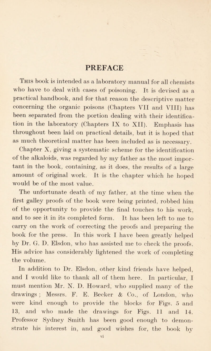 PREFACE This book is intended as a laboratory manual for all chemists who have to deal with cases of poisoning. It is devised as a practical handbook, and for that reason the descriptive matter concerning the organic poisons (Chapters VII and VIII) has been separated from the portion dealing with their identifica- tion in the laboratory (Chapters IX to XII). Emphasis has throughout been laid on practical details, but it is hoped that as much theoretical matter has been included as is necessary. Chapter X, giving a systematic scheme for the identification of the alkaloids, was regarded by my father as the most impor- tant in the book, containing, as it does, the results of a large amount of original work. It is the chapter which he hoped would be of the most value. The unfortunate death of my father, at the time when the first galley proofs of the book were being printed, robbed him of the opportunity to provide the final touches to his work, and to see it in its completed form. It has been left to me to carry on the work of correcting the proofs and preparing the book for the press. In this work I have been greatly helped by Dr. G. D. Elsdon, who has assisted me to check the proofs. His advice has considerably lightened the work of completing the volume. In addition to Dr. Elsdon, other kind friends have helped, and I would like to thank all of them here. In particular, I must mention Mr. N. D. Howard, who supplied many of the drawings ; Messrs. F. E. Becker & Co., of London, who were kind enough to provide the blocks for Figs. 5 and 13, and who made the drawings for Figs. 11 and 14. Professor Sydney Smith has been good enough to demon- strate his interest in, and good wishes for, the book by