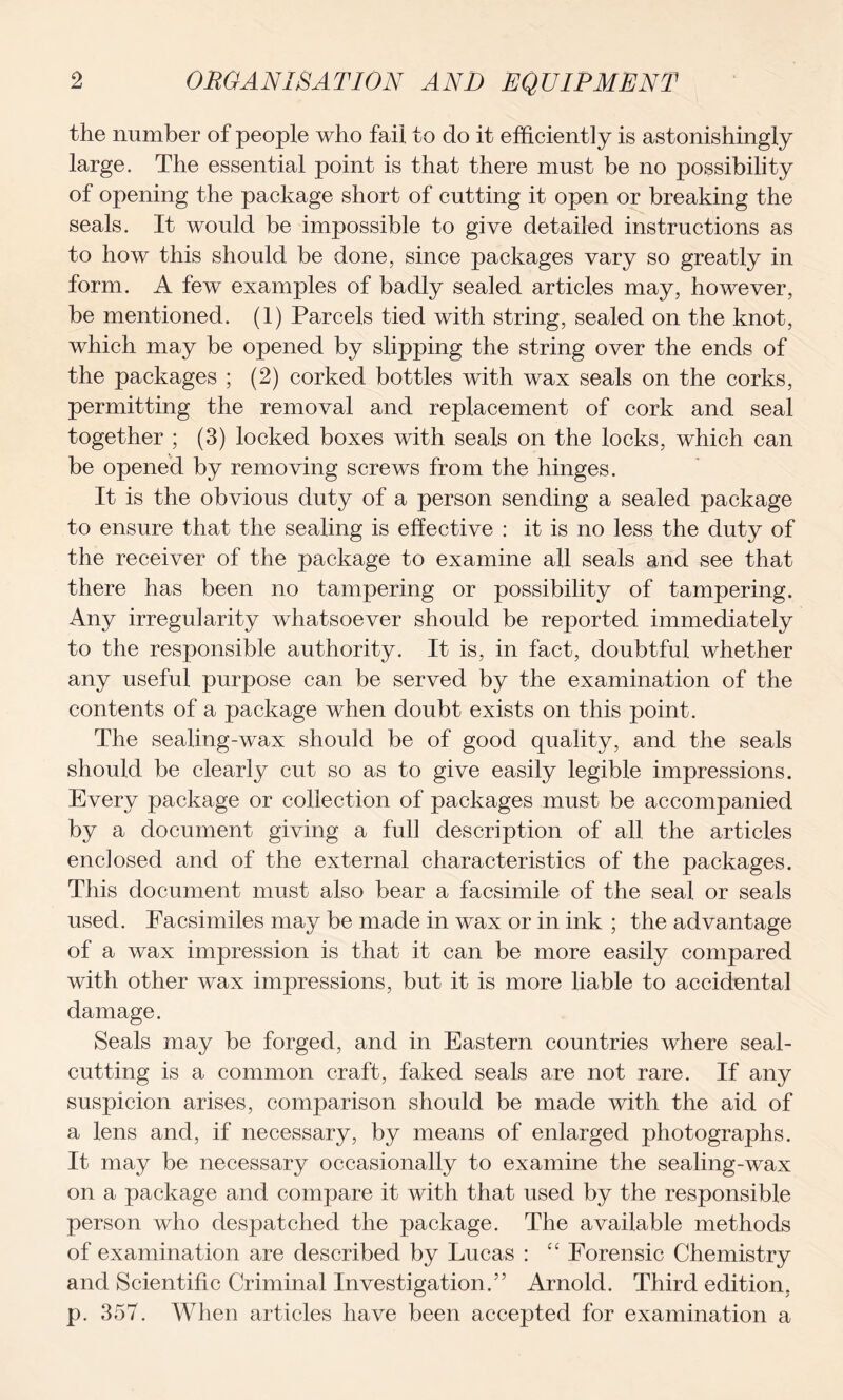 the number of people who fail to do it efficiently is astonishingly large. The essential point is that there must be no possibility of opening the package short of cutting it open or breaking the seals. It would be impossible to give detailed instructions as to how this should be done, since packages vary so greatly in form. A few examples of badly sealed articles may, however, be mentioned. (1) Parcels tied with string, sealed on the knot, which may be opened by slipping the string over the ends of the packages ; (2) corked bottles with wax seals on the corks, permitting the removal and replacement of cork and seal together ; (3) locked boxes with seals on the locks, which can be opened by removing screws from the hinges. It is the obvious duty of a person sending a sealed package to ensure that the sealing is effective : it is no less the duty of the receiver of the package to examine all seals and see that there has been no tampering or possibility of tampering. Any irregularity whatsoever should be reported immediately to the responsible authority. It is, in fact, doubtful whether any useful purpose can be served by the examination of the contents of a package when doubt exists on this point. The sealing-wax should be of good quality, and the seals should be clearly cut so as to give easily legible impressions. Every package or collection of packages must be accompanied by a document giving a full description of all the articles enclosed and of the external characteristics of the packages. This document must also bear a facsimile of the seal or seals used. Facsimiles may be made in wax or in ink ; the advantage of a wax impression is that it can be more easily compared with other wax impressions, but it is more liable to accidental damage. Seals may be forged, and in Eastern countries where seal- cutting is a common craft, faked seals are not rare. If any suspicion arises, comparison should be made with the aid of a lens and, if necessary, by means of enlarged photographs. It may be necessary occasionally to examine the sealing-wax on a package and compare it with that used by the responsible person who despatched the package. The available methods of examination are described by Lucas : ££ Forensic Chemistry and Scientific Criminal Investigation.” Arnold. Third edition, p. 357. When articles have been accepted for examination a