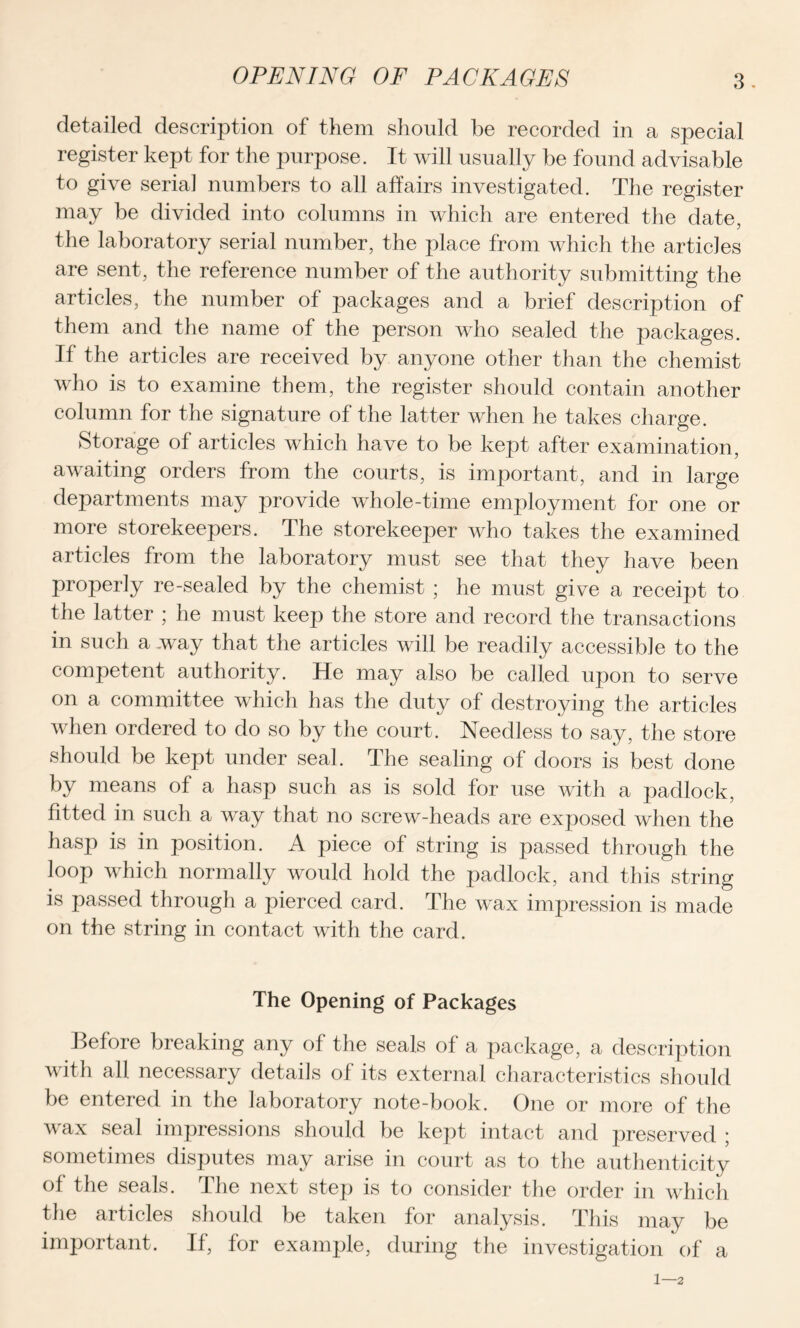 OPENING OF PACKAGES detailed description of them should be recorded in a special register kept for the purpose. It will usually be found advisable to give serial numbers to all affairs investigated. The register may be divided into columns in which are entered the date, the laboratory serial number, the place from which the articles are sent, the reference number of the authority submitting the articles, the number of packages and a brief description of them and the name of the person who sealed the packages. If the articles are received by anyone other than the chemist who is to examine them, the register should contain another column for the signature of the latter when he takes charge. Storage of articles which have to be kept after examination, awaiting orders from the courts, is important, and in large departments may provide whole-time employment for one or more storekeepers. The storekeeper who takes the examined articles from the laboratory must see that they have been properly re-sealed by the chemist ; he must give a receipt to the latter ; he must keep the store and record the transactions in such a way that the articles will be readily accessible to the competent authority. He may also be called upon to serve on a committee which has the duty of destroying the articles when ordered to do so by the court. Needless to say, the store should be kept under seal. The sealing of doors is best done by means of a hasp such as is sold for use with a padlock, fitted in such a way that no screw-heads are exposed when the hasp is in position. A piece of string is passed through the loop which normally would hold the padlock, and this string is passed through a pierced card. The wax impression is made on the string in contact with the card. The Opening of Packages Before breaking any of the seals of a package, a description with all necessary details of its external characteristics should be entered in the laboratory note-book. One or more of the wax seal impressions should be kept intact and preserved ; sometimes disputes may arise in court as to the authenticity of the seals. The next step is to consider the order in which the articles should be taken for analysis. This may be important. If, for example, during the investigation of a 1—2