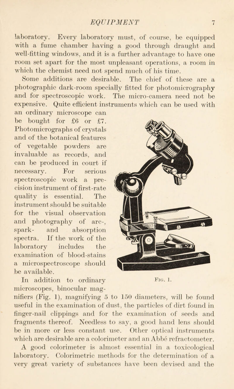 laboratory. Every laboratory must, of course, be equipped with a fume chamber having a good through draught and well-fitting windows, and it is a further advantage to have one room set apart for the most unpleasant operations, a room in which the chemist need not spend much of his time. Some additions are desirable. The chief of these are a photographic dark-room specially fitted for photomicrography and for spectroscopic work. The micro-camera need not be expensive. Quite efficient instruments which can be used with an ordinary microscope can be bought for £6 or £7. Photomicrographs of crystals and of the botanical features of vegetable powders are invaluable as records, and can be produced in court if necessary. For serious spectroscopic work a pre- cision instrument of first-rate quality is essential. The instrument should be suitable for the visual observation and photography of arc-, spark- and absorption spectra. If the work of the laboratory includes the examination of blood-stains a microspectroscope should be available. In addition to ordinary microscopes, binocular mag- nifiers (Fig. 1), magnifying 5 to 150 diameters, will be found useful in the examination of dust, the particles of dirt found in finger-nail clippings and for the examination of seeds and fragments thereof. Needless to say, a good hand lens should be in more or less constant use. Other optical instruments which are desirable are a colorimeter and an Abbe refractometer. A good colorimeter is almost essential in a toxicological laboratory. Colorimetric methods for the determination of a very great variety of substances have been devised and the