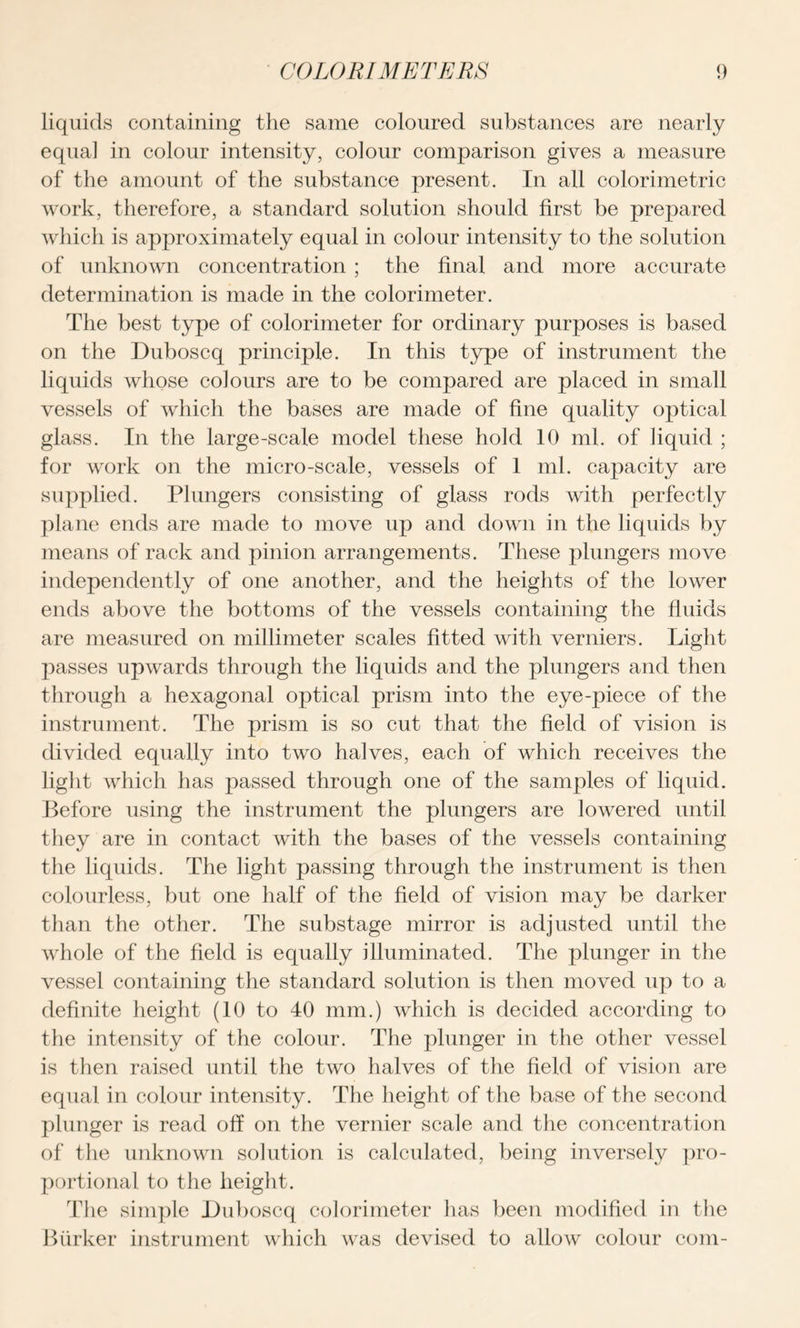 liquids containing the same coloured substances are nearly equal in colour intensity, colour comparison gives a measure of the amount of the substance present. In all colorimetric work, therefore, a standard solution should first be prepared which is approximately equal in colour intensity to the solution of unknown concentration ; the final and more accurate determination is made in the colorimeter. The best type of colorimeter for ordinary purposes is based on the Duboscq principle. In this type of instrument the liquids whose colours are to be compared are placed in small vessels of which the bases are made of fine quality optical glass. In the large-scale model these hold 10 ml. of liquid ; for work on the micro-scale, vessels of 1 ml. capacity are supplied. Plungers consisting of glass rods with perfectly plane ends are made to move up and down in the liquids by means of rack and pinion arrangements. These plungers move independently of one another, and the heights of the lower ends above the bottoms of the vessels containing the fluids are measured on millimeter scales fitted with verniers. Light passes upwards through the liquids and the plungers and then through a hexagonal optical prism into the eye-piece of the instrument. The prism is so cut that the field of vision is divided equally into two halves, each of which receives the light which has passed through one of the samples of liquid. Before using the instrument the plungers are lowered until they are in contact with the bases of the vessels containing the liquids. The light passing through the instrument is then colourless, but one half of the field of vision may be darker than the other. The substage mirror is adjusted until the whole of the field is equally illuminated. The plunger in the vessel containing the standard solution is then moved up to a definite height (10 to 40 mm.) which is decided according to the intensity of the colour. The plunger in the other vessel is then raised until the two halves of the field of vision are equal in colour intensity. The height of the base of the second plunger is read off on the vernier scale and the concentration of the unknown solution is calculated, being inversely pro- portional to the height. The simple Duboscq colorimeter has been modified in the Barker instrument which was devised to allow colour com-