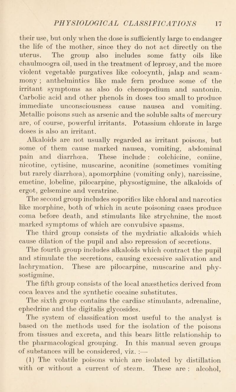 their use, but only when the dose is sufficiently large to endanger the life of the mother, since they do not act directly on the uterus. The group also includes some fatty oils like chaulmoogra oil, used in the treatment of leprosy, and the more violent vegetable purgatives like colocynth, jalap and scam- mony ; anthelmintics like male fern produce some of the irritant symptoms as also do chenopodium and santonin. Carbolic acid and other phenols in doses too small to produce immediate unconsciousness cause nausea and vomiting. Metallic poisons such as arsenic and the soluble salts of mercury are, of course, powerful irritants. Potassium chlorate in large doses is also an irritant. Alkaloids are not usually regarded as irritant poisons, but some of them cause marked nausea, vomiting, abdominal pain and diarrhoea. These include : colchicine, coniine, nicotine, cytisine, muscarine, aconitine (sometimes vomiting but rarely diarrhoea), apomorphine (vomiting only), narcissine, emetine, lobeline, pilocarpine, physostigmine, the alkaloids of ergot, gelsemine and veratrine. The second group includes soporifics like chloral and narcotics like morphine, both of which in acute poisoning cases produce coma before death, and stimulants like strychnine, the most marked symptoms of which are convulsive spasms. The third group consists of the mydriatic alkaloids which cause dilation of the pupil and also repression of secretions. The fourth group includes alkaloids which contract the pupil and stimulate the secretions, causing excessive salivation and lachrymation. These are pilocarpine, muscarine and phy- sostigmine. The fifth group consists of the local anaesthetics derived from coca leaves and the synthetic cocaine substitutes. The sixth group contains the cardiac stimulants, adrenaline, ephedrine and the digitalis glycosides. The system of classification most useful to the analyst is based on the methods used for the isolation of the poisons from tissues and excreta, and this bears little relationship to the pharmacological grouping. In this manual seven groups of substances will be considered, viz. :— (1) The volatile poisons which are isolated by distillation with or without a current of steam. These are : alcohol,