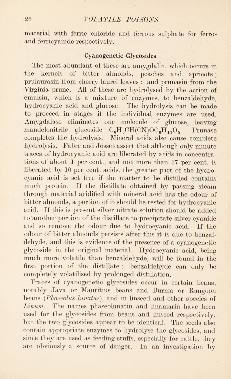 material with ferric chloride and ferrous sulphate for ferro- and ferricyanide respectively. Cyanogenetic Glycosides The most abundant of these are amygdalin, which occurs in the kernels of bitter almonds, peaches and apricots ; prulaurasin from cherry laurel leaves ; and prunasin from the Virginia prune. All of these are hydrolysed by the action of emulsin, which is a mixture of enzymes, to benzaldehyde, hydrocyanic acid and glucose. The hydrolysis can be made to proceed in stages if the individual enzymes are used. Amygdalase eliminates one molecule of glucose, leaving mandelonitrile glucoside C6H5CH(CN)0C6H1105. Prunase completes the hydrolysis. Mineral acids also cause complete hydrolysis. Fabre and Josset assert that although only minute traces of hydrocyanic acid are liberated by acids in concentra- tions of about 1 per cent., and not more than 17 per cent, is liberated by 10 per cent, acids, the greater part of the hydro- cyanic acid is set free if the matter to be distilled contains much protein. If the distillate obtained by passing steam through material acidified with mineral acid has the odour of bitter almonds, a portion of it should be tested for hydrocyanic acid. If this is present silver nitrate solution should be added to another portion of the distillate to precipitate silver cyanide and so remove the odour due to hydrocyanic acid. If the odour of bitter almonds persists after this it is due to benzal- dehyde, and this is evidence of the presence of a cyanogenetic glycoside in the original material. Hydrocyanic acid, being much more volatile than benzaldehyde, will be found in the first portion of the distillate : benzaldehyde can only be completely volatilised by prolonged distillation. Traces of cyanogenetic glycosides occur in certain beans, notably Java or Mauritius beans and Burma or Rangoon beans (Phctseolus lunatus), and in linseed and other species of Linum. The names phaseolunatin and linamarin have been used for the glycosides from beans and linseed respectively, but the two glycosides appear to be identical. The seeds also contain appropriate enzymes to hydrolyse the glycosides, and since they are used as feeding-stuffs, especially for cattle, they are obviously a source of danger. In an investigation by