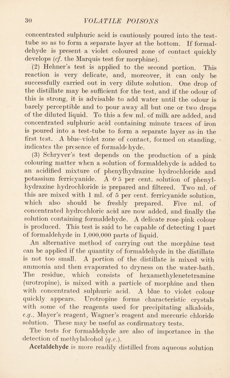 concentrated sulphuric acid is cautiously poured into the test- tube so as to form a separate layer at the bottom. If formal- dehyde is present a violet coloured zone of contact quickly develops (cf. the Marquis test for morphine).. (2) Hehner’s test is applied to the second portion. This reaction is very delicate, and, moreover, it can only be successfully carried out in very dilute solution. One drop of the distillate may be sufficient for the test, and if the odour of this is strong, it is advisable to add water until the odour is barely perceptible and to pour away all but one or two drops of the diluted liquid. To this a few ml. of milk are added, and concentrated sulphuric acid containing minute traces of iron is poured into a test-tube to form a separate layer as in the hrst test. A blue-violet zone of contact, foimed on standing, indicates the presence of formaldehyde. (3) Schryver’s test depends on the production of a pink colouring matter when a solution of formaldehyde is added to an acidified mixture of phenylhydrazine hydrochloride and potassium ferricyanide. A O’5 per cent, solution of phenyl- hydrazine hydrochloride is prepared and filtered. Two ml. of this are mixed with 1 ml. of 5 per cent, ferricyanide solution, which also should be freshly prepared. Five ml. of concentrated hydrochloric acid are now added, and finally the solution containing formaldehyde. A delicate rose-pink colour is produced. This test is said to be capable of detecting 1 part of formaldehyde in 1,000,000 parts of liquid. An alternative method of carrying out the morphine test can be applied if the quantity of formaldehyde in the distillate is not too small. A portion of the distillate is mixed with ammonia and then evaporated to dryness on the water-bath. The residue, which consists of hexamethylenetetramine (urotropine), is mixed with a particle of morphine and then with concentrated sulphuric acid. A blue to violet colour quickly appears. Urotropine forms characteristic crystals with some of the reagents used for precipitating alkaloids, e.g., Mayer’s reagent, Wagner’s reagent and mercuric chloride solution. These may be useful as confirmatory tests. The tests for formaldehyde are also of importance in the detection of mefchylalcohol (q.v.). Acetaldehyde is more readily distilled from aqueous solution