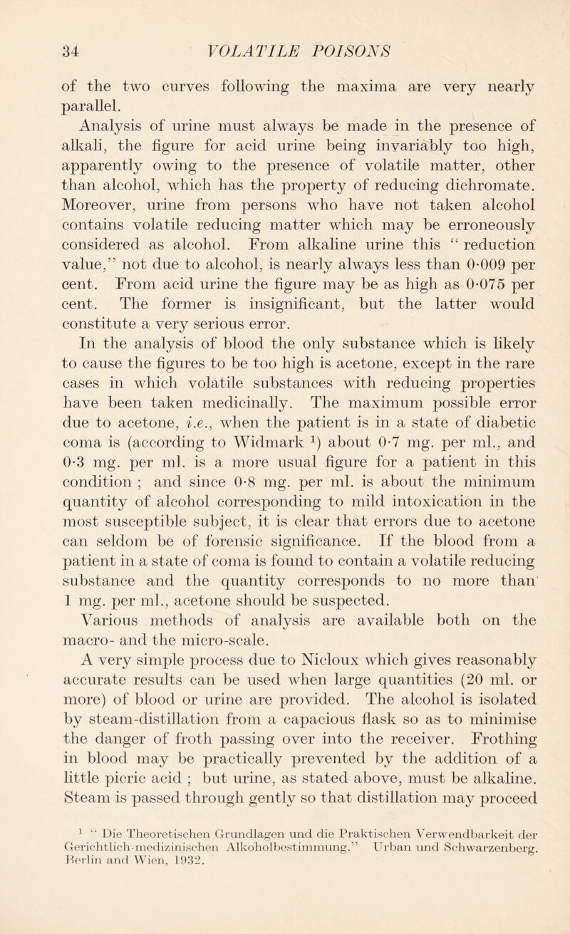 of the two curves following the maxima are very nearly parallel. Analysis of urine must always be made in the presence of alkali, the figure for acid urine being invariably too high, apparently owing to the presence of volatile matter, other than alcohol, which has the property of reducing dichromate. Moreover, urine from persons who have not taken alcohol contains volatile reducing matter which may be erroneously considered as alcohol. From alkaline urine this “ reduction value,” not due to alcohol, is nearly always less than 0-009 per cent. From acid urine the figure may be as high as 0-075 per cent. The former is insignificant, but the latter would constitute a very serious error. In the analysis of blood the only substance which is likely to cause the figures to be too high is acetone, except in the rare cases in which volatile substances with reducing properties have been taken medicinally. The maximum possible error due to acetone, i.e., when the patient is in a state of diabetic coma is (according to Widmark 1) about 0-7 mg. per ml., and 0-3 mg. per ml. is a more usual figure for a patient in this condition ; and since 0-8 mg. per ml. is about the minimum quantity of alcohol corresponding to mild intoxication in the most susceptible subject, it is clear that errors due to acetone can seldom be of forensic significance. If the blood from a patient in a state of coma is found to contain a volatile reducing substance and the quantity corresponds to no more than 1 mg. per ml., acetone should be suspected. Various methods of analysis are available both on the macro- and the micro-scale. A very simple process due to Nicloux which gives reasonably accurate results can be used when large quantities (20 ml. or more) of blood or urine are provided. The alcohol is isolated by steam-distillation from a capacious flask so as to minimise the danger of froth passing over into the receiver. Frothing in blood may be practically prevented by the addition of a little picric acid ; but urine, as stated above, must be alkaline. Steam is passed through gently so that distillation may proceed 1 “ Die Theoretischen Grundlagen und die Praktischen Verwendbarkeit der Gerichtlich-medizinischen Alkoholbestimmung.,, Urban und Sehwarzenberg. Perlin and Wien, 1932.