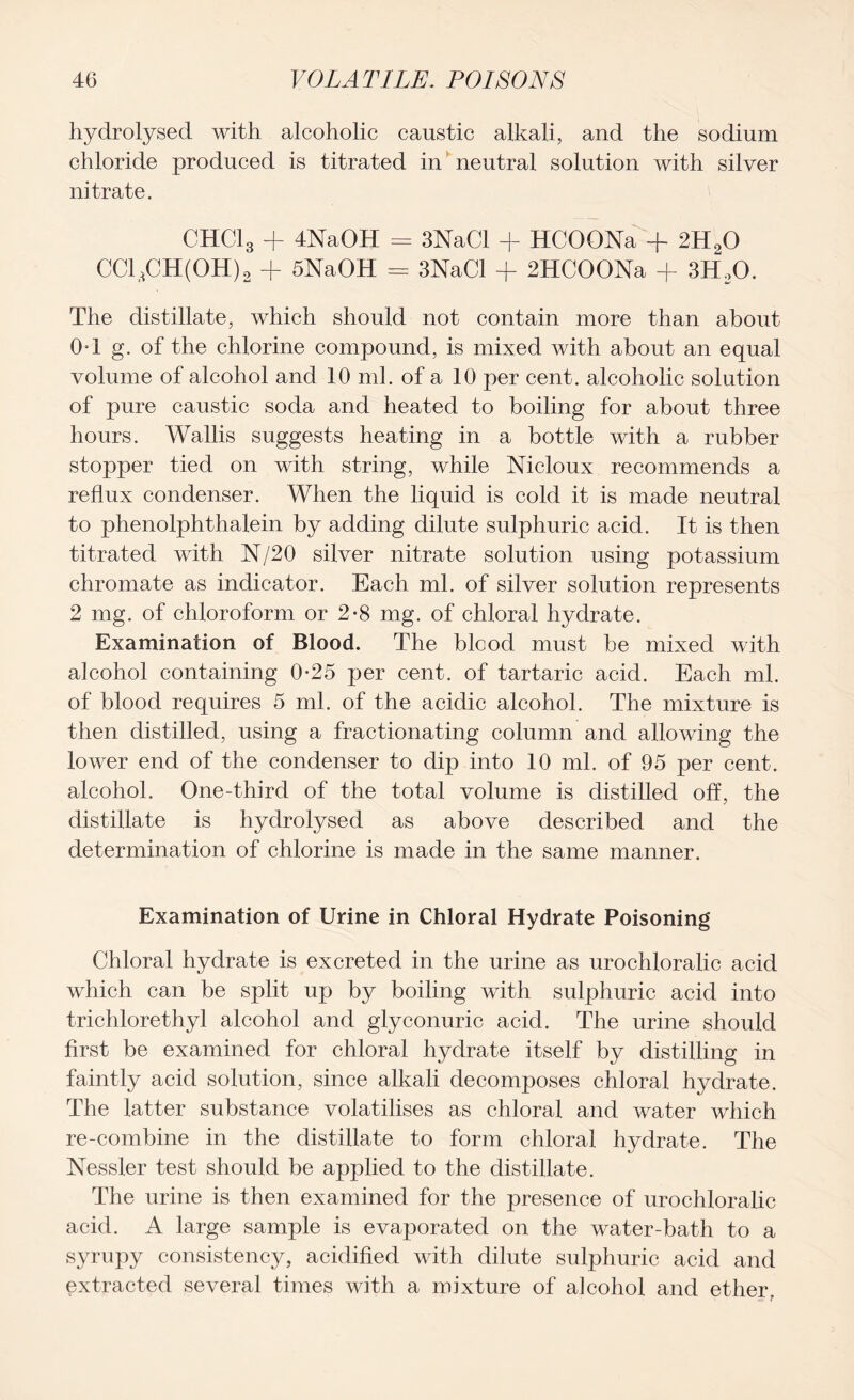 hydrolysed with alcoholic caustic alkali, and the sodium chloride produced is titrated in neutral solution with silver nitrate. CHC13 + 4NaOH = 3NaCl + HCOONa + 2H20 CC13CH(0H)2 + SNaOH = 3NaCl + 2HCOONa + 3H20. The distillate, which should not contain more than about OT g. of the chlorine compound, is mixed with about an equal volume of alcohol and 10 ml. of a 10 per cent, alcoholic solution of pure caustic soda and heated to boiling for about three hours. Wallis suggests heating in a bottle with a rubber stopper tied on with string, while Nicloux recommends a reflux condenser. When the liquid is cold it is made neutral to phenolphthalein by adding dilute sulphuric acid. It is then titrated with N/20 silver nitrate solution using potassium chromate as indicator. Each ml. of silver solution represents 2 mg. of chloroform or 2-8 mg. of chloral hydrate. Examination of Blood. The blood must be mixed with alcohol containing 0-25 per cent, of tartaric acid. Each ml. of blood requires 5 ml. of the acidic alcohol. The mixture is then distilled, using a fractionating column and allowing the lower end of the condenser to dip into 10 ml. of 95 per cent, alcohol. One-third of the total volume is distilled off, the distillate is hydrolysed as above described and the determination of chlorine is made in the same manner. Examination of Urine in Chloral Hydrate Poisoning Chloral hydrate is excreted in the urine as urochloralic acid which can be split up by boiling with sulphuric acid into trichlorethyl alcohol and glyconuric acid. The urine should first be examined for chloral hydrate itself by distilling in faintly acid solution, since alkali decomposes chloral l^drate. The latter substance volatilises as chloral and water which re-combine in the distillate to form chloral hydrate. The Nessler test should be applied to the distillate. The urine is then examined for the presence of urochloralic acid. A large sample is evaporated on the water-bath to a syrupy consistency, acidified with dilute sulphuric acid and extracted several times with a mixture of alcohol and ether.