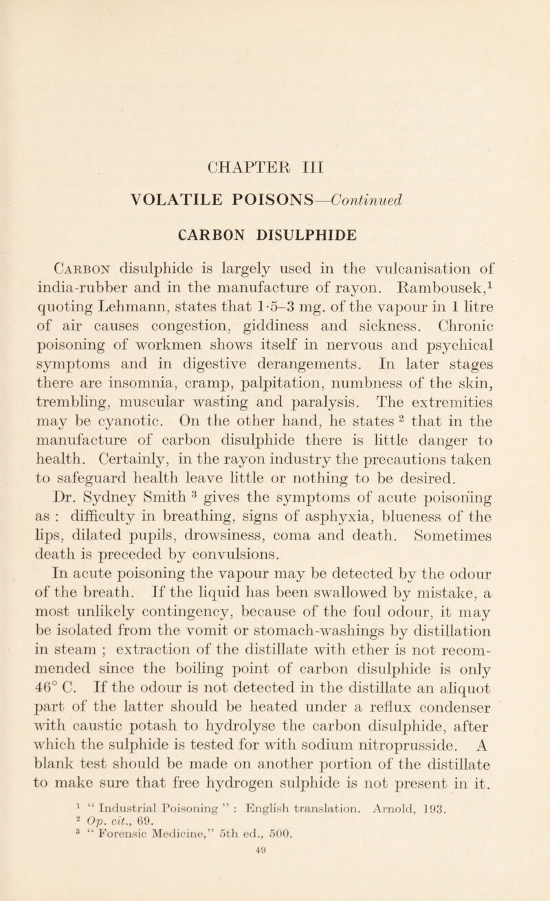 CHAPTER III VOLATILE POISONS—Continued CARBON DISULPHIDE Carbon disulphide is largely used in the vulcanisation of india-rubber and in the manufacture of rayon. Rambousek,1 quoting Lehmann, states that 1-5-3 mg. of the vapour in 1 litre of air causes congestion, giddiness and sickness. Chronic poisoning of workmen shows itself in nervous and psychical symptoms and in digestive derangements. In later stages there are insomnia, cramp, palpitation, numbness of the skin, trembling, muscular wasting and paralysis. The extremities may be cyanotic. On the other hand, he states 2 that in the manufacture of carbon disulphide there is little danger to health. Certainly, in the rayon industry the precautions taken to safeguard health leave little or nothing to be desired. Dr. Sydney Smith 3 gives the symptoms of acute poisoning as : difficulty in breathing, signs of asphyxia, blueness of the lips, dilated pupils, drowsiness, coma and death. Sometimes death is preceded by convulsions. In acute poisoning the vapour may be detected by the odour of the breath. If the liquid has been swallowed by mistake, a most unlikely contingency, because of the foul odour, it may be isolated from the vomit or stomach-washings by distillation in steam ; extraction of the distillate with ether is not recom- mended since the boiling point of carbon disulphide is only 46° C. If the odour is not detected in the distillate an aliquot part of the latter should be heated under a reflux condenser with caustic potash to hydrolyse the carbon disulphide, after which the sulphide is tested for with sodium nitroprusside. A blank test should be made on another portion of the distillate to make sure that free hydrogen sulphide is not present in it. 1 “ Industrial Poisoning ” : English translation. Arnold, 193. 2 Op. cit., 69. 3 “ Forensic Medicine,” 5th ed., 500.