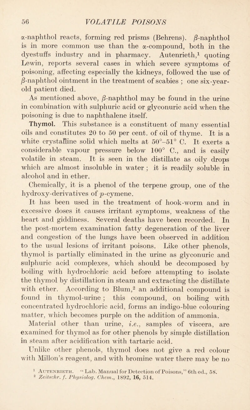 a-naphthol reacts, forming red prisms (Behrens), /Lnaphthol is in more common use than the a-compound, both in the dyestuffs industry and in pharmacy. Autenrieth,1 quoting Lewin, reports several cases in which severe symptoms of poisoning, affecting especially the kidneys, followed the use of /3-naphthol ointment in the treatment of scabies ; one six-year- old patient died. As mentioned above, /3-naphthol may be found in the urine in combination with sulphuric acid or glyconuric acid when the poisoning is due to naphthalene itself. Thymol. This substance is a constituent of many essential oils and constitutes 20 to 50 per cent, of oil of thyme. It is a white crystalline solid which melts at 50°-51° C. It exerts a considerable vapour pressure below 100° C., and is easily volatile in steam. It is seen in the distillate as oily drops which are almost insoluble in water ; it is readily soluble in alcohol and in ether. Chemically, it is a phenol of the terpene group, one of the hydroxy-derivatives of p-cymene. It has been used in the treatment of hook-worm and in excessive doses it causes irritant symptoms, weakness of the heart and giddiness. Several deaths have been recorded. In the post-mortem examination fatty degeneration of the liver and congestion of the lungs have been observed in addition to the usual lesions of irritant poisons. Like other phenols, thymol is partially eliminated in the urine as glyconuric and sulphuric acid complexes, which should be decomposed by boiling with hydrochloric acid before attempting to isolate the thymol by distillation in steam and extracting the distillate with ether. According to Blum,2 an additional compound is found in thymol-urine ; this compound, on boiling with concentrated hydrochloric acid, forms an indigo-blue colouring matter, which becomes purple on the addition of ammonia. Material other than urine, i.e,, samples of viscera, are examined for thymol as for other phenols by simple distillation in steam after acidification with tartaric acid. Unlike other phenols, thymol does not give a red colour with Mill on’s reagent, and with bromine water there may be no 1 Autenrieth. “ Lab. Manual for Detection of Poisons,” 6th ed., 58. 2 Zeitschr.f. Physiolog. Chem., 1892, 16, 514.