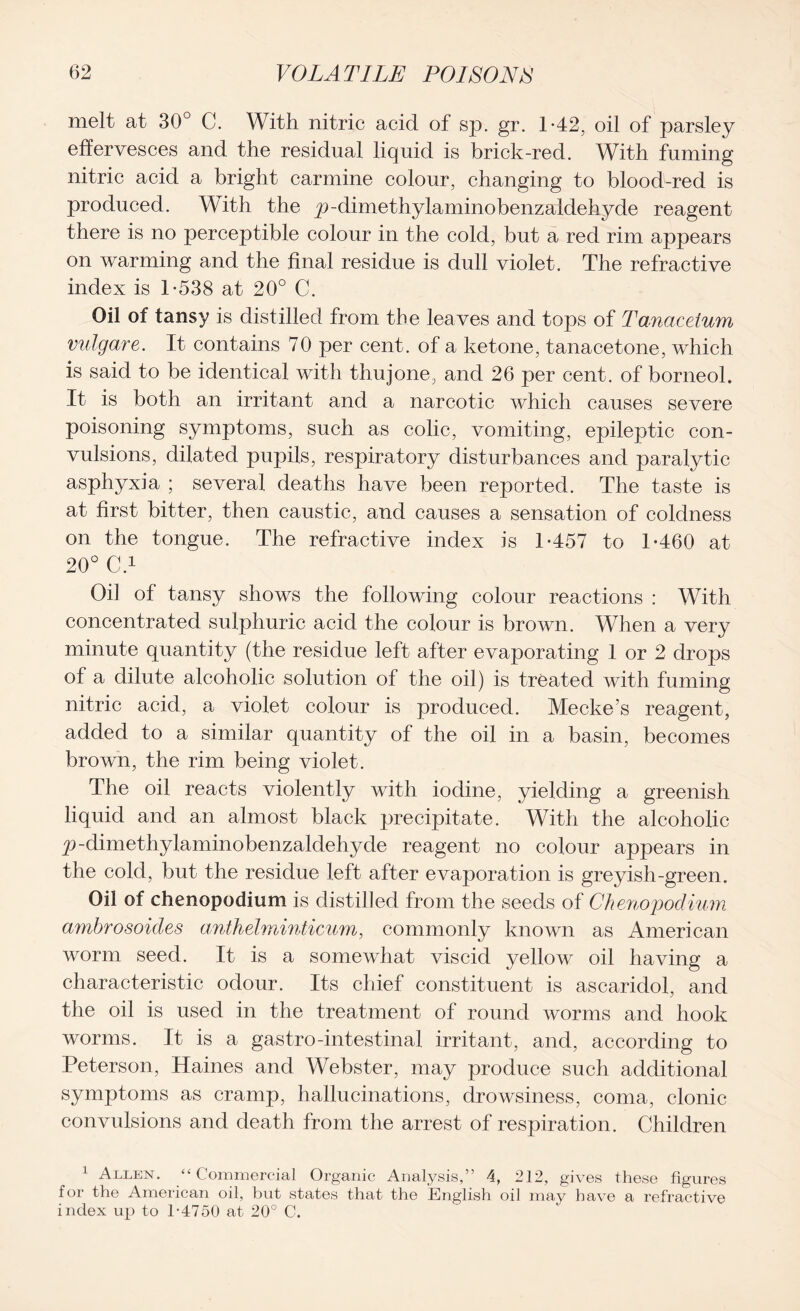 melt at 30° C. With nitric acid of sp. gr. 1*42, oil of parsley effervesces and the residual liquid is brick-red. With fuming nitric acid a bright carmine colour, changing to blood-red is produced. With the p-dimethylaminobenzaldehyde reagent there is no perceptible colour in the cold, but a red rim appears on warming and the final residue is dull violet. The refractive index is T538 at 20° C. Oil of tansy is distilled from the leaves and tops of Tanaceium vulgare. It contains 70 per cent, of a ketone, tanacetone, which is said to be identical with thujone, and 26 per cent, of borneol. It is both an irritant and a narcotic which causes severe poisoning symptoms, such as colic, vomiting, epileptic con- vulsions, dilated pupils, respiratory disturbances and paralytic asphyxia ; several deaths have been reported. The taste is at first bitter, then caustic, and causes a sensation of coldness on the tongue. The refractive index is 1-457 to 1-460 at 20° C.1 Oil of tansy shows the following colour reactions : With concentrated sulphuric acid the colour is brown. When a very minute quantity (the residue left after evaporating 1 or 2 drops of a dilute alcoholic solution of the oil) is treated with fuming nitric acid, a violet colour is produced. Meckes reagent, added to a similar quantity of the oil in a basin, becomes brown, the rim being violet. The oil reacts violently with iodine, yielding a greenish liquid and an almost black precipitate. With the alcoholic p-dimethylaminobenzaldehyde reagent no colour appears in the cold, but the residue left after evaporation is greyish-green. Oil of chenopodium is distilled from the seeds of Chenopoclium ambrosoides anthelminticum, commonly known as American worm seed. It is a somewhat viscid yellow oil having a characteristic odour. Its chief constituent is ascaridol, and the oil is used in the treatment of round worms and hook worms. It is a gastro-intestinal irritant, and, according to Peterson, Haines and Webster, may produce such additional symptoms as cramp, hallucinations, drowsiness, coma, clonic convulsions and death from the arrest of respiration. Children 1 Allen. “Commercial Organic Analysis,” 4, 212, gives these figures for the American oil, but states that the English oil may have a refractive index up to 1-4750 at 20° C.
