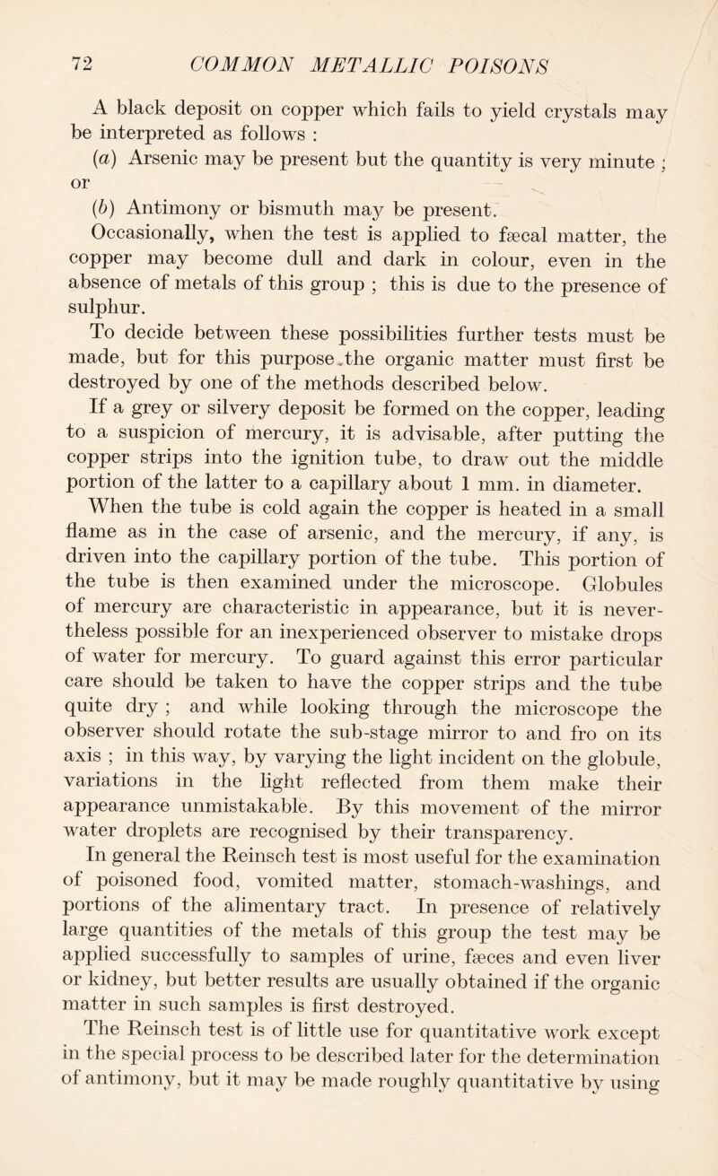 A black deposit on copper which fails to yield crystals may be interpreted as follows : (а) Arsenic may be present but the quantity is very minute ; or (б) Antimony or bismuth may be present. Occasionally, when the test is applied to faecal matter, the copper may become dull and dark in colour, even in the absence of metals of this group ; this is due to the presence of sulphur. To decide between these possibilities further tests must be made, but for this purpose ,the organic matter must first be destroyed by one of the methods described below. If a grey or silvery deposit be formed on the copper, leading to a suspicion of mercury, it is advisable, after putting the copper strips into the ignition tube, to draw out the middle portion of the latter to a capillary about 1 mm. in diameter. When the tube is cold again the copper is heated in a small flame as in the case of arsenic, and the mercury, if any, is driven into the capillary portion of the tube. This portion of the tube is then examined under the microscope. Globules of mercury are characteristic in appearance, but it is never- theless possible for an inexperienced observer to mistake drops of water for mercury. To guard against this error particular care should be taken to have the copper strips and the tube quite dry ; and while looking through the microscope the observer should rotate the sub-stage mirror to and fro on its axis ; in this way, by varying the light incident on the globule, variations in the light reflected from them make their appearance unmistakable. By this movement of the mirror water droplets are recognised by their transparency. In general the Reinsch test is most useful for the examination of poisoned food, vomited matter, stomach-washings, and portions of the alimentary tract. In presence of relatively large quantities of the metals of this group the test may be applied successfully to samples of urine, faeces and even liver or kidney, but better results are usually obtained if the organic matter in such samples is first destroyed. The Reinsch test is of little use for quantitative work except in the special process to be described later for the determination of antimony, but it may be made roughly quantitative by using