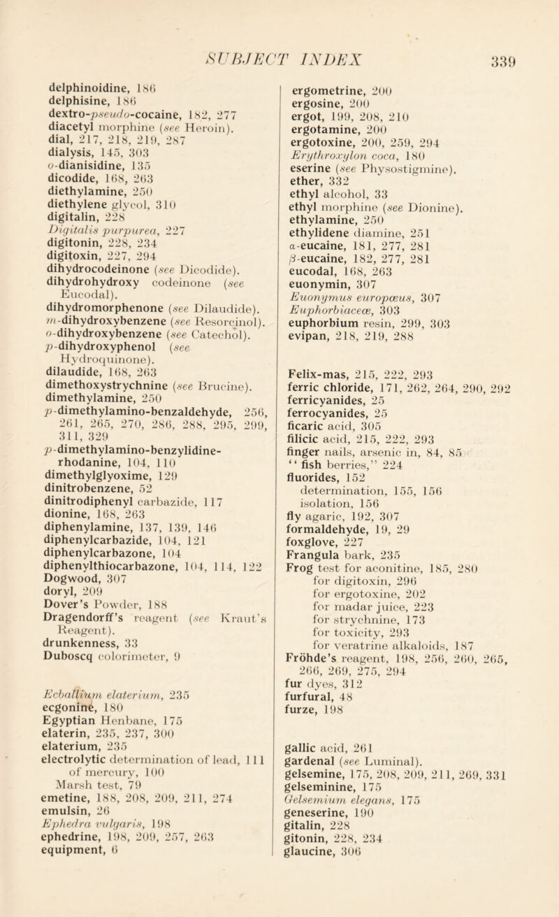 delphinoidine, 186 delphisine, 186 dextro-psewdo-cocaine, 182, 277 diacetyl morphine (see Heroin), dial, 217, 218, 219, 287 dialysis, 145, 303 o-dianisidine, 135 dicodide, 168, 263 diethylamine, 250 diethylene glycol, 310 digitalin, 228 Digitalis purpurea, 227 digitonin, 228, 234 digitoxin, 227, 294 dihydrocodeinone (see Dicodide). dihydrohydroxy codeinone (see Eucodal). dihydromorphenone (see Dilaudide). m-dihydroxybenzene (see Resorcinol), o-dihydroxybenzene (see Catechol), p dihydroxyphenol (see Hydroquinone). dilaudide, 168, 263 dimethoxystrychnine (see Brucine), dimethylamine, 250 p-dimethylamino-benzaldehyde, 256, 261, 265, 270, 286, 288, 295, 299, 311, 329 p-dimethylamino-benzylidine- rhodanine, 104, 110 dimethylglyoxime, 129 dinitrobenzene, 52 dinitrodiphenyl carbazide, 117 dionine, 168, 263 diphenylamine, 137, 139, 146 diphenylcarbazide, 104, 121 diphenylcarbazone, 104 diphenylthiocarbazone, 104, 114, 122 Dogwood, 307 doryl, 209 Dover’s Powder, 188 Dragendorff’s reagent (see Kraut’s Reagent), drunkenness, 33 Duboscq colorimeter, 9 Ecballium elaterium, 235 ecgonine, 180 Egyptian Henbane, 175 elaterin, 235, 237, 300 elaterium, 235 electrolytic determination of lead, 1 11 of mercury, 100 Marsh test, 79 emetine, 188, 208, 209, 211, 274 emulsin, 26 Ephedra vulgaris, 198 ephedrine, 198, 209, 257, 263 equipment, 6 ergometrine, 200 ergosine, 200 ergot, 199, 208, 210 ergotamine, 200 ergotoxine, 200, 259, 294 Erythroxylon coca, 180 eserine (see Physostigmine). ether, 332 ethyl alcohol, 33 ethyl morphine (see Dionine). ethylamine, 250 ethylidene diamine, 251 a-eucaine, 181, 277, 281 /3-eucaine, 182, 277, 281 eucodal, 168, 263 euonymin, 307 Euonymus europceus, 307 Euphorbiacece, 303 euphorbium resin, 299, 303 evipan, 218, 219, 288 Felix-mas, 215, 222, 293 ferric chloride, 171, 262, 264, 290, 292 ferricyanides, 25 ferrocyanides, 25 ficaric acid, 305 filicic acid, 215, 222, 293 finger nails, arsenic in, 84, 85 “ fish berries,” 224 fluorides, 152 determination, 155, 156 isolation, 156 fly agaric, 192, 307 formaldehyde, 19, 29 foxglove, 227 Frangula bark, 235 Frog test for aconitine, 185, 280 for digitoxin, 296 for ergotoxine, 202 for madar juice, 223 for strychnine, 173 for toxicity, 293 for veratrine alkaloids, 187 Frohde’s reagent, 198, 256, 260, 265, 266, 269, 275, 294 fur dyes, 312 furfural, 48 furze, 198 gallic acid, 261 gardenal (see Luminal). gelsemine, 175, 208, 209, 211, 269, 331 gelseminine, 175 Gelsemium elegans, 175 geneserine, 190 gitalin, 228 gitonin, 228, 234 glaucine, 306