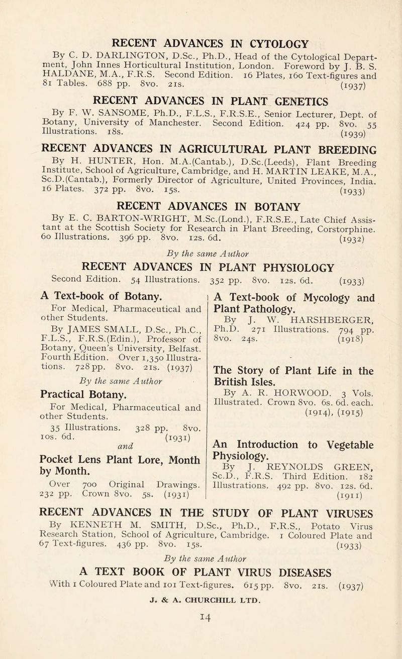 RECENT ADVANCES IN CYTOLOGY By C. D. DARLINGTON, D.Sc., Ph.D., Head of the Cytological Depart- ment, John Innes Horticultural Institution, London. Foreword by J. B. S. HALDANE, M.A., F.R.S. Second Edition. 16 Plates, 160 Text-figures and 81 Tables. 688 pp. 8vo. 21s. (i937) RECENT ADVANCES IN PLANT GENETICS By F. W. SANSOME, Ph.D., F.L.S., F.R.S.E., Senior Lecturer, Dept, of Botany, University of Manchester. Second Edition. 424 pp. 8vo. 55 Illustrations. 18s. (1939) RECENT ADVANCES IN AGRICULTURAL PLANT BREEDING By H. HUNTER, Hon. M.A.(Cantab.), D.Sc.(Leeds), Plant Breeding Institute, School of Agriculture, Cambridge, and H. MARTIN LEAKE, M.A., Sc.D.(Cantab.), Formerly Director of Agriculture, United Provinces, India. 16 Plates. 372 pp. 8vo. 15s. (1933) RECENT ADVANCES IN BOTANY By E. C. BARTON-WRIGHT, M.Sc.(Lond.), F.R.S.E., Late Chief Assis- tant at the Scottish Society for Research in Plant Breeding, Corstorphine. 60 Illustrations. 396 pp. 8vo. 12s. 6d. (1932) By the same Author RECENT ADVANCES IN PLANT PHYSIOLOGY Second Edition. 54 Illustrations. 352 pp. 8vo. 12s. 6d. (1933) A Text-book of Botany. For Medical, Pharmaceutical and other Students. By JAMES SMALL, D.Sc., Ph.C., F.L.S., F.R.S.(Edin.), Professor of Botany, Queen’s University, Belfast. Fourth Edition. Over 1,350 Illustra- tions. 728 pp. 8vo. 2 is. (1937) By the same Author Practical Botany. For Medical, Pharmaceutical and other Students. 35 Illustrations. 328 pp. 8vo. 10s. 6d. (1931) and Pocket Lens Plant Lore, Month by Month. Over 700 Original Drawings. 232 pp. Crown 8vo. 5s. (1931) A Text-book of Mycology and Plant Pathology. By J. W. HARSHBERGER, Ph.D. 271 Illustrations. 794 pp. 8vo. 24s. (1918) The Story of Plant Life in the British Isles. By A. R. HORWOOD. 3 Vols. Illustrated. Crown 8vo. 6s. 6d. each. (1914). (1915) An Introduction to Vegetable Physiology. By J. REYNOLDS GREEN, Sc.D., F.R.S. Third Edition. 182 Illustrations. 492 pp. 8vo. 12s. 6d. (1911) RECENT ADVANCES IN THE STUDY OF PLANT VIRUSES By KENNETH M. SMITH, D.Sc., Ph.D., F.R.S., Potato Virus Research Station, School of Agriculture, Cambridge. 1 Coloured Plate and 67 Text-figures. 436 pp. 8vo. 15s. (1933) By the same Author A TEXT BOOK OF PLANT VIRUS DISEASES vVith 1 Coloured Plate and 101 Text-figures. 615 pp. Svo. 21s. (1937)