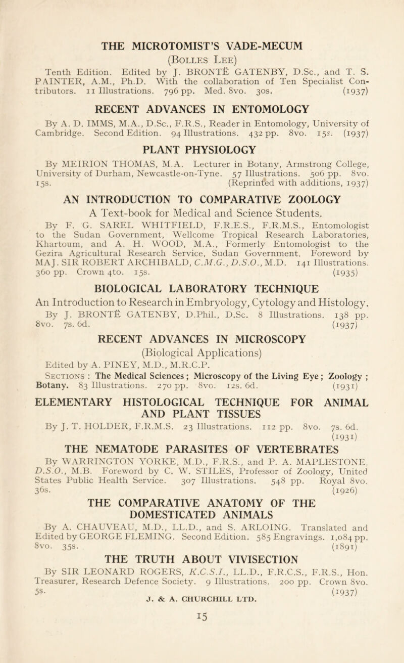 THE MICROTOMIST’S VADE-MECUM (Bolles Lee) Tenth Edition. Edited by J. BRONTE GATENBY, D.Sc., and T. S. PAINTER, A.M., Ph.D. With the collaboration of Ten Specialist Con- tributors. 11 Illustrations. 796 pp. Med. 8vo. 30s. (I937) RECENT ADVANCES IN ENTOMOLOGY By A. D. IMMS, M.A., D.Sc., F.R.S., Reader in Entomology, University of Cambridge. Second Edition. 94 Illustrations. 432 pp. 8vo. 15s. (1937) PLANT PHYSIOLOGY By MEIRION THOMAS, M.A. Lecturer in Botany, Armstrong College, University of Durham, Newcastle-on-Tyne. 57 Illustrations. 506 pp. 8vo. 15s. (Reprinted with additions, 1937) AN INTRODUCTION TO COMPARATIVE ZOOLOGY A Text-book for Medical and Science Students. By F. G. SAREL WHITFIELD, F.R.E.S., F.R.M.S., Entomologist to the Sudan Government, Wellcome Tropical Research Laboratories, Khartoum, and A. H. WOOD, M.A., Formerly Entomologist to the Gezira Agricultural Research Service, Sudan Government. Foreword by MAJ. SIR ROBERT ARCHIBALD, C.M.G., D.S.O., M.D. 141 Illustrations. 360 pp. Crown 4to. 15s. (i935) BIOLOGICAL LABORATORY TECHNIQUE An Introduction to Research in Embryology, Cytology and Histology. By J. BRONTE GATENBY, D.Phil., D.Sc. 8 Illustrations. 138 pp. 8vo. 7s. 6d. (1937) RECENT ADVANCES IN MICROSCOPY (Biological Applications) Edited by A. PINEY, M.D., M.R.C.P. Sections : The Medical Sciences; Microscopy of the Living Eye; Zoology ; Botany. 83 Illustrations. 270 pp. 8vo. 12s. 6d. (I93I) ELEMENTARY HISTOLOGICAL TECHNIQUE FOR ANIMAL AND PLANT TISSUES By J. T. HOLDER, F.R.M.S. 23 Illustrations. 112 pp. 8vo. 7s. 6d. (i93i) THE NEMATODE PARASITES OF VERTEBRATES By WARRINGTON YORKE, M.D., F.R.S., and P. A. MAPLESTONE, D.S.O., M.B. Foreword by C. W. STILES, Professor of Zoology, United States Public Health Service. 307 Illustrations. 548 pp. Royal 8vo. 36s. (1926) THE COMPARATIVE ANATOMY OF THE DOMESTICATED ANIMALS By A. CHAUVEAU, M.D., LL.D., and S. ARLOING. Translated and Edited by GEORGE FLEMING. Second Edition. 585 Engravings. 1,084 PP- 8vo. 35s. (1891) THE TRUTH ABOUT VIVISECTION By SIR LEONARD ROGERS, K.C.S.I., LL.D., F.R.C.S., F.R.S., Hon. Treasurer, Research Defence Society. 9 Illustrations. 200 pp. Crown 8vo. 5s- (1937) J. & A. CHURCHILL LTD.