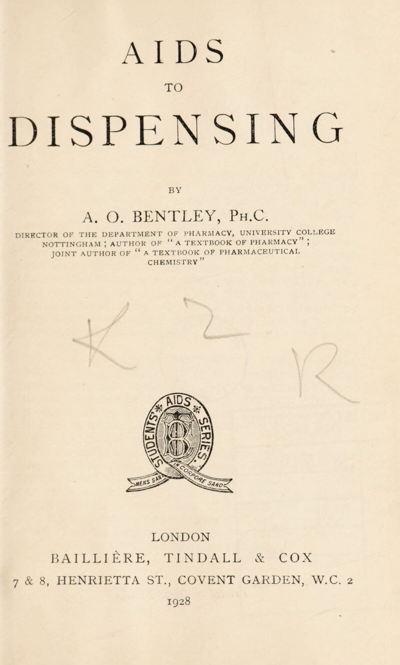 AIDS TO DISPENSIN G BY A. O. BENTLEY, Ph.C. DIRECTOR OK THE DEPARTMENT OF PHARMACY, UNIVERSITY COLLEGE NOTTINGHAM ; AUTHOR OF “ A TEXTBOOK OF PHARMACY J JOINT AUTHOR OF “ A TEXTBOOK OF PHARMACEUTICAL CHEMISTRY ” ' LONDON BAILLIERE, TINDALL & COX 7 & 8, HENRIETTA ST., COVENT GARDEN, W.C. 2 1928