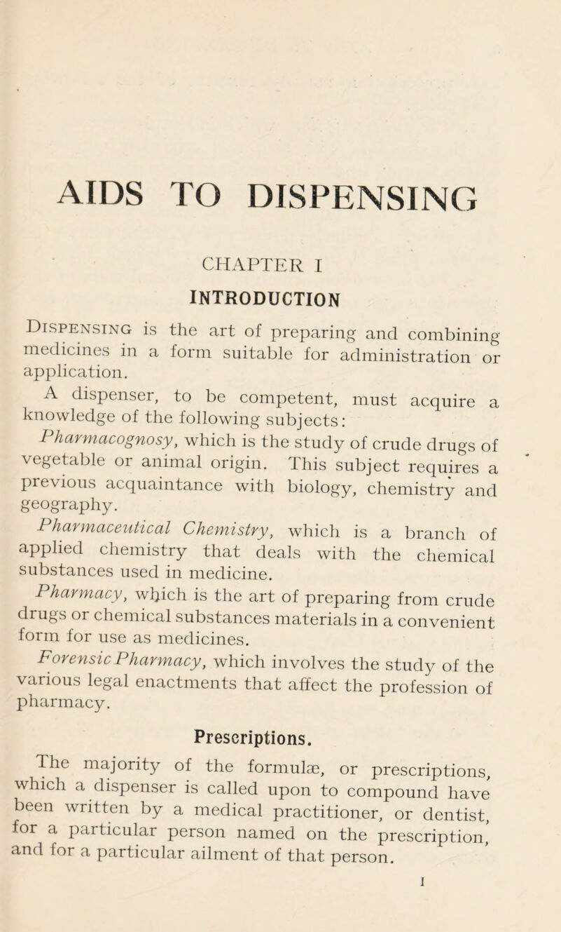 CHAPTER I INTRODUCTION Dispensing is the art of preparing and combining medicines in a form suitable for administration or application. A dispenser, to be competent, must acquire a knowledge of the following subjects: Pharmacognosy, which is the study of crude drugs of \egetable or animal origin. This subject requires a previous acquaintance with biology, chemistry and geography. Pharmaceutical Chemistry, which is a branch of applied chemistry that deals with the chemical substances used in medicine. Pharmacy, which is the art of preparing from crude drugs or chemical substances materials in a convenient form for use as medicines. Forensic Pharmacy, which involves the study of the various legal enactments that affect the profession of pharmacy. Prescriptions. The majority of the formulae, or prescriptions, which a dispenser is called upon to compound have been written by a medical practitioner, or dentist, for a particular person named on the prescription’ and for a particular ailment of that person.