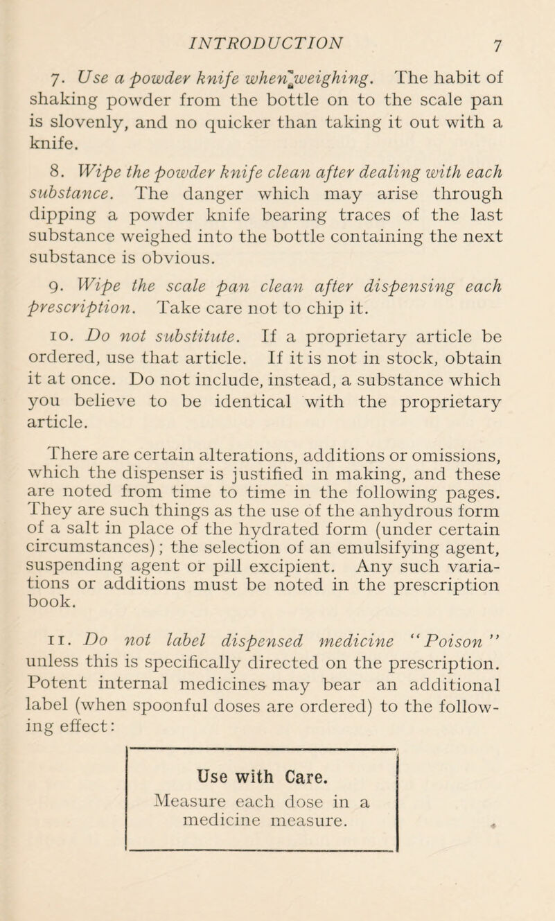 7. Use a powder knife when ^weighing. The habit of shaking powder from the bottle on to the scale pan is slovenly, and no quicker than taking it out with a knife. 8. Wipe the powder knife clean after dealing with each substance. The danger which may arise through dipping a powder knife bearing traces of the last substance weighed into the bottle containing the next substance is obvious. 9. Wipe the scale pan clean after dispensing each prescription. Take care not to chip it. 10. Do not substitute. If a proprietary article be ordered, use that article. If it is not in stock, obtain it at once. Do not include, instead, a substance which you believe to be identical with the proprietary article. There are certain alterations, additions or omissions, which the dispenser is justified in making, and these are noted from time to time in the following pages. They are such things as the use of the anhydrous form of a salt in place of the hydrated form (under certain circumstances); the selection of an emulsifying agent, suspending agent or pill excipient. Any such varia- tions or additions must be noted in the prescription book. 11. Do not label dispensed medicine “Poison ” unless this is specifically directed on the prescription. Potent internal medicines may bear an additional label (when spoonful doses are ordered) to the follow- ing effect: Use with Care. Measure each dose in a medicine measure.