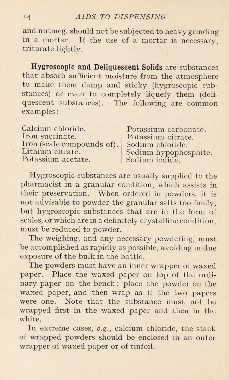 and nutmeg, should not be subjected to heavy grinding in a mortar. If the use of a mortar is necessary, triturate lightly. Hygroscopic and Deliquescent Solids are substances that absorb sufficient moisture from the atmosphere to make them damp and sticky (hygroscopic sub- stances) or even to completely liquefy them (deli- quescent substances). The following are common examples: Calcium chloride. Iron succinate. Iron (scale compounds of). Lithium citrate. Potassium acetate. Potassium carbonate. Potassium citrate. Sodium chloride. Sodium hypophosphite. Sodium iodide. Hygroscopic substances are usually supplied to the pharmacist in a granular condition, which assists in their preservation. When ordered in powders, it is not advisable to powder the granular salts too finely, but hygroscopic substances that are in the form of scales, or which are in a definitely crystalline condition, must be reduced to powder. The weighing, and any necessary powdering, must be accomplished as rapidly as possible, avoiding undue exposure of the bulk in the bottle. The powders must have an inner wrapper of waxed paper. Place the waxed paper on top of the ordi- nary paper on the bench; place the powder on the waxed paper, and then wrap as if the two papers were one. Note that the substance must not be wrapped first in the waxed paper and then in the white. In extreme cases, e.g., calcium chloride, the stack of wrapped powders should be enclosed in an outer wrapper of waxed paper or of tinfoil.