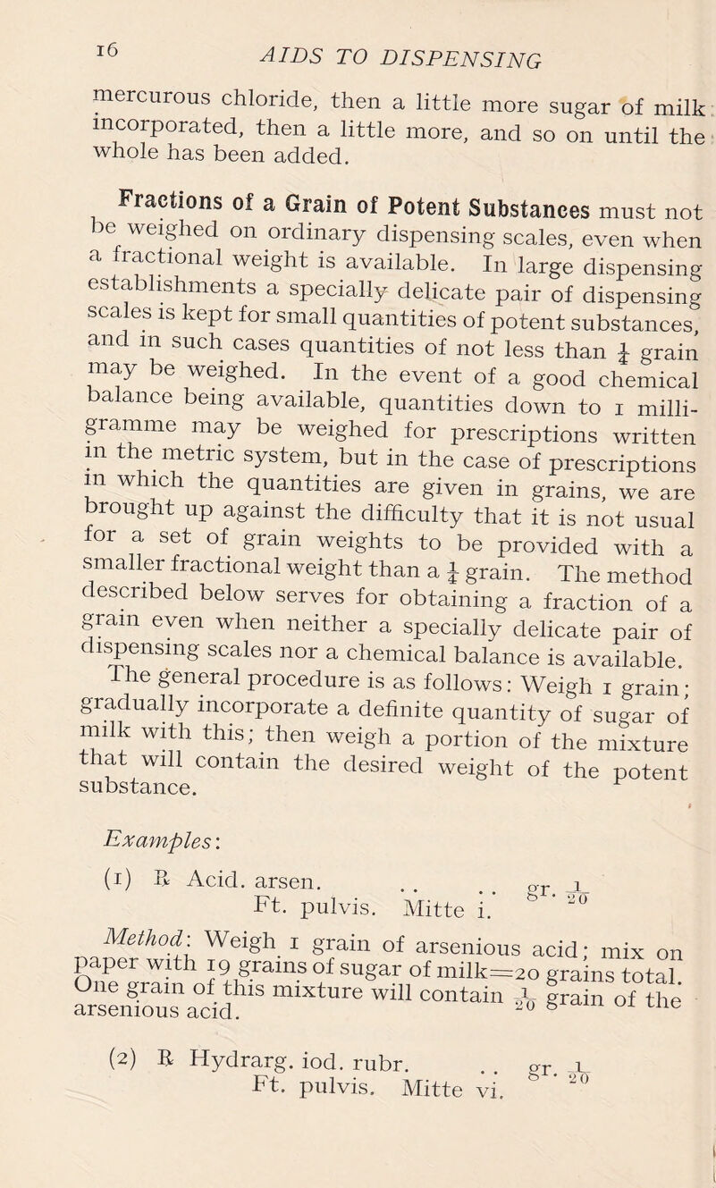 mercurous chloride, then a little more sugar of milk incorporated, then a little more, and so on until the whole has been added. Fractions of a Grain of Potent Substances must not be weighed on ordinary dispensing scales, even when a fractional weight is available. In large dispensing establishments a specially delicate pair of dispensing scales is kept for small quantities of potent substances, and m such cases quantities of not less than £ grain may be weighed. In the event of a good chemical alance being available, quantities down to i milli- gramme may be weighed for prescriptions written m the metric system, but in the case of prescriptions m which the quantities are given in grains, we are rought up against the difficulty that it is not usual for a set of grain weights to be provided with a smaller fractional weight than a i grain. The method described below serves for obtaining a fraction of a gram even when neither a specially delicate pair of dispensing scales nor a chemical balance is available. The general procedure is as follows: Weigh i grain; gradually incorporate a definite quantity of sugar of milk with this; then weigh a portion of the mixture that will contain the desired weight of the potent substance. Examples: (i) R Acid, arsen. Ft. pulvis. Mitte or _J bW • o 0 1. Method. Weigh x grain of arsenious acid; mix on paper with 19 grains of sugar of milk=2o grains total One gram of this mixture will contain A IraS of the arsenious acid. 20 6 e (2) R Hydrarg. iod. rubr. Ft. pulvis. Mitte vi. £r- *