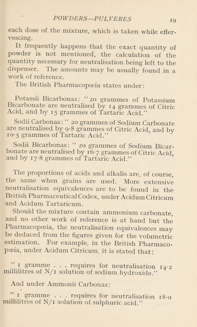 each dose of the mixture, which is taken while effer- vescing. It frequently happens that the exact quantity of powder is not mentioned, the calculation of the quantity necessary for neutralisation being left to the dispenser. The amounts may be usually found in a work of reference. The British Pharmacopoeia states under: Potassii Bicarbonas: “20 grammes of Potassium Bicarbonate are neutralised by 14 grammes of Citric Acid, and by 15 grammes of Tartaric Acid. Sodii Carbonas: “ 20 grammes of Sodium Carbonate are neutralised by 9-8 grammes of Citric Acid, and by 10-5 grammes of Tartaric Acid. Sodii Bicarbonas: “ 20 grammes of Sodium Bicar- bonate are neutralised by 167 grammes of Citric Acid, and by 17-8 grammes of Tartaric Acid. The proportions of acids and alkalis are, of course, the same when grains are used. More extensive neutralisation equivalences are to be found in the British Pharmaceutical Codex, under Acidum Citricum and Acidum Tartaricum. Should the mixture contain ammonium carbonate, and no other work of reference is at hand but the Pharmacopoeia, the neutralisation equivalences may be deduced from the figures given for the volumetric estimation. For example, in the British Pharmaco- poeia, under Acidum Citricum, it is stated that: 1 gramme . . . requires for neutralisation 14-2 millilitres of N/i solution of sodium hydroxide. And under Ammonii Carbonas: “ 1 gramme . . . requires for neutralisation 18-0 millilitres of N/i solution of sulphuric acid.