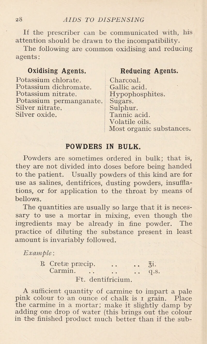 If the prescriber can be communicated with, his attention should be drawn to the incompatibility. The following are common oxidising and reducing agents: Oxidising Agents. Potassium chlorate. Potassium dichromate. Potassium nitrate. Potassium permanganate. Silver nitrate. Silver oxide. Reducing Agents. Charcoal. Gallic acid. Hypophosphites. Sugars. Sulphur. Tannic acid. Volatile oils. Most organic substances. POWDERS IN BULK Powders are sometimes ordered in bulk; that is, they are not divided into doses before being handed to the patient. Usually powders of this kind are for use as salines, dentifrices, dusting powders, insuffla- tions, or for application to the throat by means of bellows. The quantities are usually so large that it is neces- sary to use a mortar in mixing, even though the ingredients may be already in fine powder. The practice of diluting the substance present in least amount is invariably followed. Example: U Cretse prascip. Carmin. Ft. dentifricium. A sufficient quantity of carmine to impart a pale pink colour to an ounce of chalk is i grain. Place the carmine in a mortar; make it slightly damp by adding one drop of water (this brings out the colour in the finished product much better than if the sub-