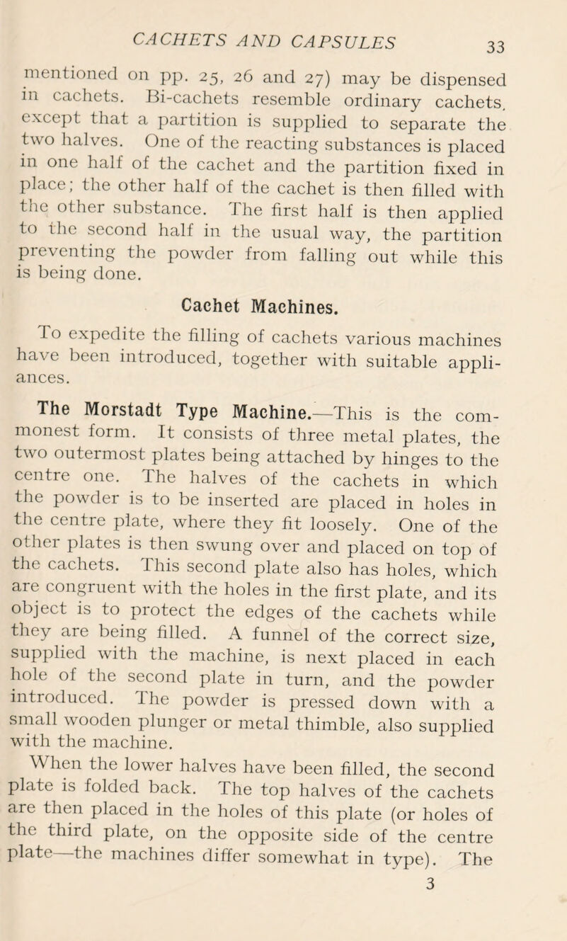 mentioned on pp. 25, 26 and 27) may be dispensed in cachets. Bi-cachets resemble ordinary cachets, except that a partition is supplied to separate the two halves. One of the reacting substances is placed m one half of the cachet and the partition fixed in place; the other half of the cachet is then filled with the other substance. The first half is then applied to the second half in the usual way, the partition preventing the powder from falling out while this is being done. Cachet Machines. To expedite the filling of cachets various machines have been introduced, together with suitable appli- ances. The Morstadt Type Machine.—This is the com- monest form. It consists of three metal plates, the two outermost plates being attached by hinges to the centre one. The halves of the cachets in which the powrder is to be inserted are placed in holes in the centre plate, where they fit loosely. One of the other plates is then swung over and placed on top of the cachets. 1 his second plate also has holes, which are congruent with the holes in the first plate, and its object is to protect the edges of the cachets while they are being filled. A funnel of the correct size, supplied with the machine, is next placed in each hole of the second plate in turn, and the powder introduced, the powder is pressed down with a small wooden plunger or metal thimble, also supplied with the machine. When the lower halves have been filled, the second plate is folded back. The top halves of the cachets are then placed in the holes of this plate (or holes of the third plate, on the opposite side of the centre plate—the machines differ somewhat in type). The 3