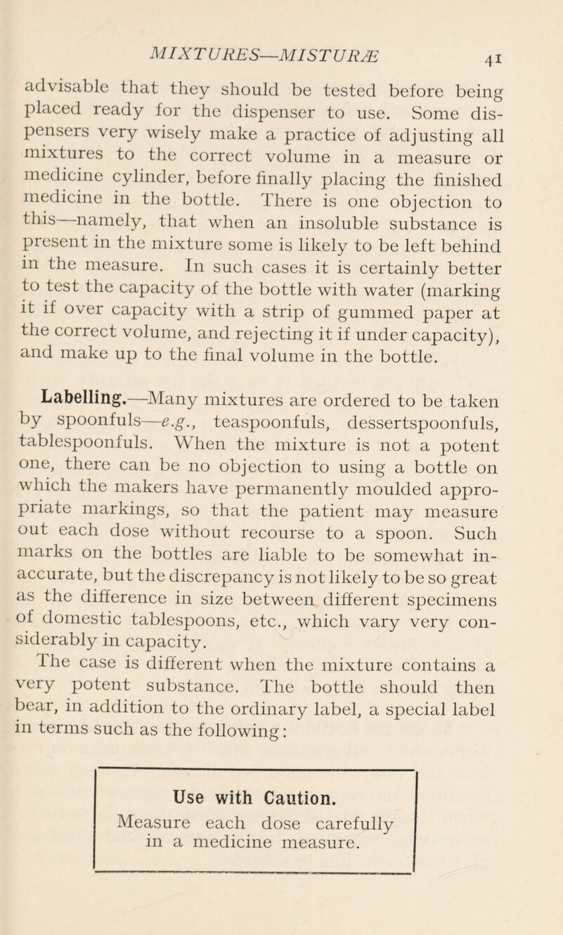 advisable that they should be tested before being placed ready for the dispenser to use. Some dis- pensers very wisely make a practice of adjusting all mixtures to the correct volume in a measure or medicine cylinder, before finally placing the finished medicine in the bottle. There is one objection to this namely, that when an insoluble substance is present in the mixture some is likely to be left behind in the measure. In such cases it is certainly better to test the capacity of the bottle with water (marking it if over capacity with a strip of gummed paper at the correct volume, and rejecting it if under capacity), and make up to the final volume in the bottle. Labelling.—Many mixtures are ordered to be taken by spoonfuls—e.g., teaspoonfuls, dessertspoonfuls, tablespoonfuls. When the mixture is not a potent one, there can be no objection to using a bottle on which the makers have permanently moulded appro- priate markings, so that the patient may measure out each dose without recourse to a spoon. Such marks on the bottles are liable to be somewhat in- accurate, but the discrepancy is not likely to be so great as the difference in size between different specimens of domestic tablespoons, etc., which vary very con- siderably in capacity. the case is different when the mixture contains a very potent substance. The bottle should then bear, in addition to the ordinary label, a special label in terms such as the following: Use with Caution. Measure each dose carefully in a medicine measure.