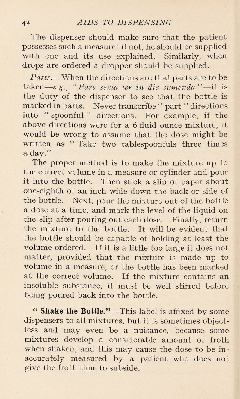 The dispenser should make sure that the patient possesses such a measure; if not, he should be supplied with one and its use explained. Similarly, when drops are ordered a dropper should be supplied. Parts.—When the directions are that parts are to be taken—e.g., “Pars sexta ter in die sumenda it is the duty of the dispenser to see that the bottle is marked in parts. Never transcribe “ part ’’ directions into “ spoonful ” directions. For example, if the above directions were for a 6 fluid ounce mixture, it would be wrong to assume that the dose might be written as “ Take two tablespoonfuls three times a day.” The proper method is to make the mixture up to the correct volume in a measure or cylinder and pour it into the bottle. Then stick a slip of paper about one-eighth of an inch wide down the back or side of the bottle. Next, pour the mixture out of the bottle a dose at a time, and mark the level of the liquid on the slip after pouring out each dose. Finally, return the mixture to the bottle. It will be evident that the bottle should be capable of holding at least the volume ordered. If it is a little too large it does not matter, provided that the mixture is made up to volume in a measure, or the bottle has been marked at the correct volume. If the mixture contains an insoluble substance, it must be well stirred before being poured back into the bottle. “ Shake the Bottle.”—This label is affixed by some dispensers to all mixtures, but it is sometimes object- less and may even be a nuisance, because some mixtures develop a considerable amount of froth when shaken, and this may cause the dose to be in- accurately measured by a patient who does not give the froth time to subside.