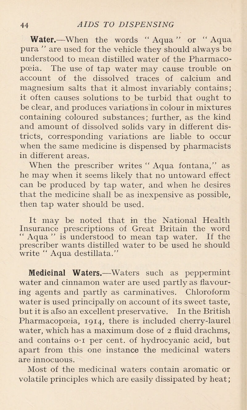 Water.—When the words “ Aqna ” or “ Aqua pura ” are used for the vehicle they should always be understood to mean distilled water of the Pharmaco- poeia. The use of tap water may cause trouble on account of the dissolved traces of calcium and magnesium salts that it almost invariably contains; it often causes solutions to be turbid that ought to be clear, and produces variations in colour in mixtures containing coloured substances; further, as the kind and amount of dissolved solids vary in different dis- tricts, corresponding variations are liable to occur when the same medicine is dispensed by pharmacists in different areas. When the prescriber writes “ Aqua fontana,” as he may when it seems likely that no untoward effect can be produced by tap water, and when he desires that the medicine shall be as inexpensive as possible, then tap water should be used. It may be noted that in the National Health Insurance prescriptions of Great Britain the word “ Aqua ’’ is understood to mean tap water. If the prescriber wants distilled water to be used he should write “ Aqua destillata.” Medicinal Waters.—Waters such as peppermint water and cinnamon water are used partly as flavour- ing agents and partly as carminatives. Chloroform water is used principally on account of its sweet taste, but it is also an excellent preservative. In the British Pharmacopoeia, 1914, there is included cherry-laurel water, which has a maximum dose of 2 fluid drachms, and contains o-i per cent, of hydrocyanic acid, but apart from this one instance the medicinal waters are innocuous. Most of the medicinal waters contain aromatic or volatile principles which are easily dissipated by heat;