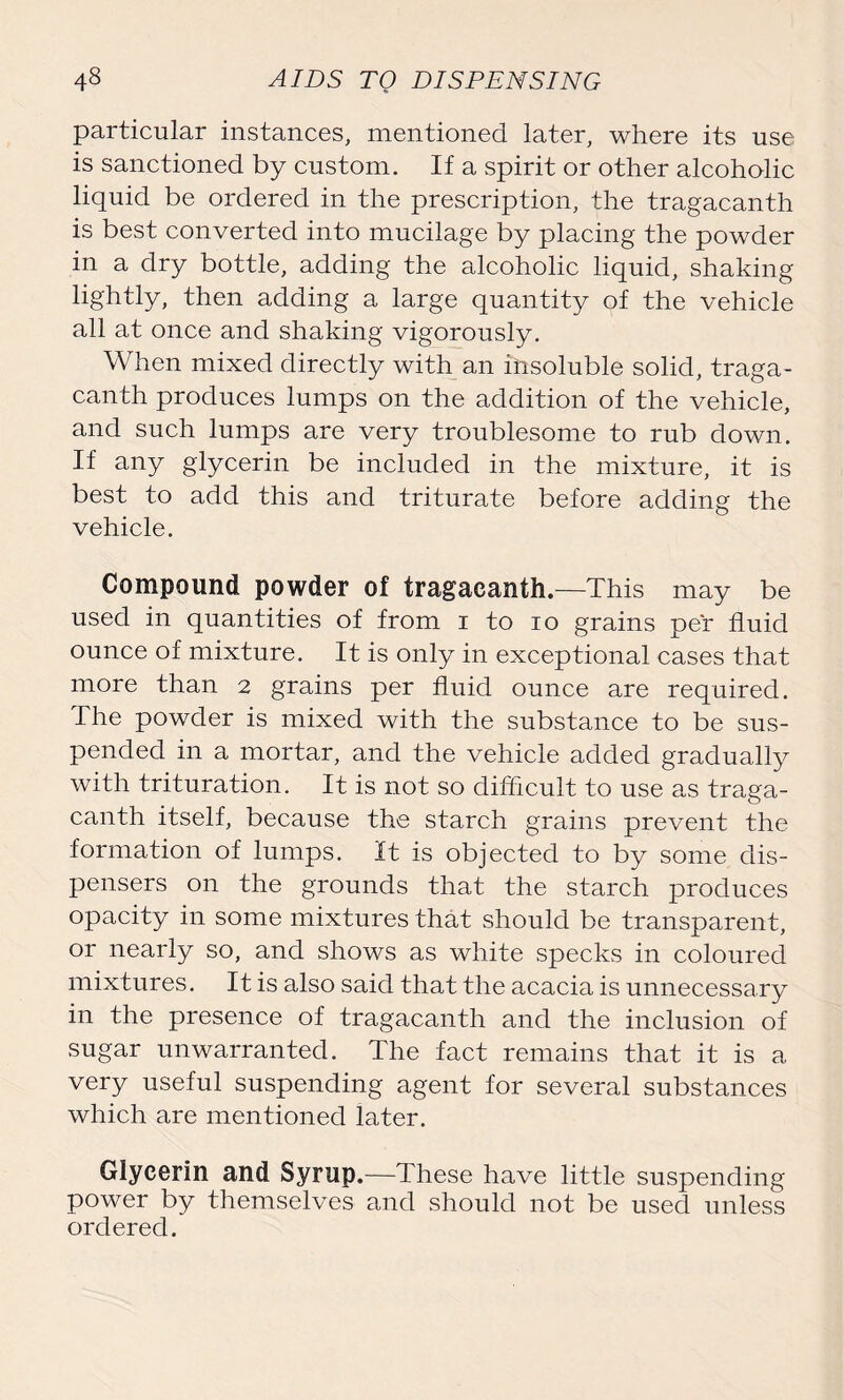 particular instances, mentioned later, where its use is sanctioned by custom. If a spirit or other alcoholic liquid be ordered in the prescription, the tragacanth is best converted into mucilage by placing the powder in a dry bottle, adding the alcoholic liquid, shaking lightly, then adding a large quantity of the vehicle all at once and shaking vigorously. When mixed directly with an insoluble solid, traga- canth produces lumps on the addition of the vehicle, and such lumps are very troublesome to rub down. If any glycerin be included in the mixture, it is best to add this and triturate before adding the vehicle. Compound powder of tragacanth.—This may be used in quantities of from i to io grains per fluid ounce of mixture. It is only in exceptional cases that more than 2 grains per fluid ounce are required. The powder is mixed with the substance to be sus- pended in a mortar, and the vehicle added gradually with trituration. It is not so difficult to use as traga- canth itself, because the starch grains prevent the formation of lumps. It is objected to by some dis- pensers on the grounds that the starch produces opacity in some mixtures that should be transparent, or nearly so, and shows as white specks in coloured mixtures. It is also said that the acacia is unnecessary in the presence of tragacanth and the inclusion of sugar unwarranted. The fact remains that it is a very useful suspending agent for several substances which are mentioned later. Glycerin and Syrup.—These have little suspending power by themselves and should not be used unless ordered.