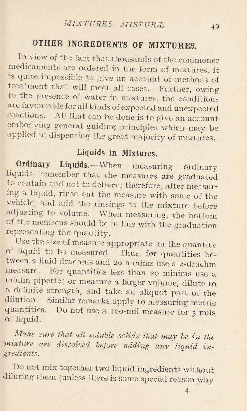 49 OTHER INGREDIENTS OF MIXTURES. In \ iew of the fact that thousands of the commoner medicaments are ordered in the form of mixtures, it is quite impossible to give an account of methods of treatment that will meet all cases. Further, owing to the presence of water in mixtures, the conditions are favourable for all kinds of expected and unexpected reactions. All that can be done is to give an account embodying general guiding principles which may be applied in dispensing the great majority of mixtures. Liquids in Mixtures. Ordinary Liquids.—When measuring ordinary liquids, remember that the measures are graduated to contain and not to deliver; therefore, after measur- ing a liquid, rinse out the measure with some of the \ehicle, and add the rinsings to the mixture before adjusting to volume. When measuring, the bottom of the meniscus should be in line with the graduation representing the quantity. Use the size of measure appropriate for the quantity of liquid to be measured. Thus, for quantities be- tween 2 fluid drachms and 20 minims use a 2-drachm measure. For quantities less than 20 minims use a minim pipette; or measure a larger volume, dilute to a definite strength, and take an aliquot part of the dilution. Similar remarks apply to measuring metric quantities. Do not use a 100-mil measure for 5 mils of liquid. Make sure that all soluble solids that may be in the mixture are dissolved before adding any liquid in- gredients. Do not mix together two liquid ingredients without diluting them (unless there is some special reason why 4