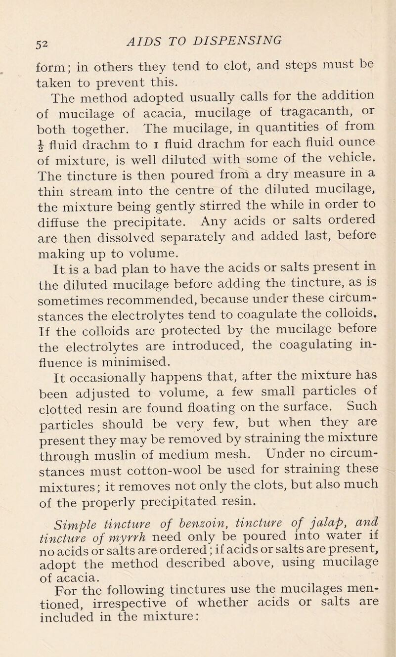 form; in others they tend to clot, and steps must be taken to prevent this. The method adopted usually calls for the addition of mucilage of acacia, mucilage of tragacanth, or both together. The mucilage, in quantities of from i fluid drachm to i fluid drachm for each fluid ounce of mixture, is well diluted with some of the vehicle. The tincture is then poured from a dry measure in a thin stream into the centre of the diluted mucilage, the mixture being gently stirred the while in order to diffuse the precipitate. Any acids or salts ordered are then dissolved separately and added last, before making up to volume. It is a bad plan to have the acids or salts present in the diluted mucilage before adding the tincture, as is sometimes recommended, because under these circum- stances the electrolytes tend to coagulate the colloids. If the colloids are protected by the mucilage before the electrolytes are introduced, the coagulating in- fluence is minimised. It occasionally happens that, after the mixture has been adjusted to volume, a few small particles of clotted resin are found floating on the surface. Such particles should be very few, but when they are present they may be removed by straining the mixture through muslin of medium mesh. Under no circum- stances must cotton-wool be used for straining these mixtures; it removes not only the clots, but also much of the properly precipitated resin. Simple tincture of benzoin, tincture of jalap, and tincture of myrrh need only be poured into water if no acids or salts are ordered; if acids or salts are present, adopt the method described above, using mucilage of acacia. For the following tinctures use the mucilages men- tioned, irrespective of whether acids or salts are included in the mixture: