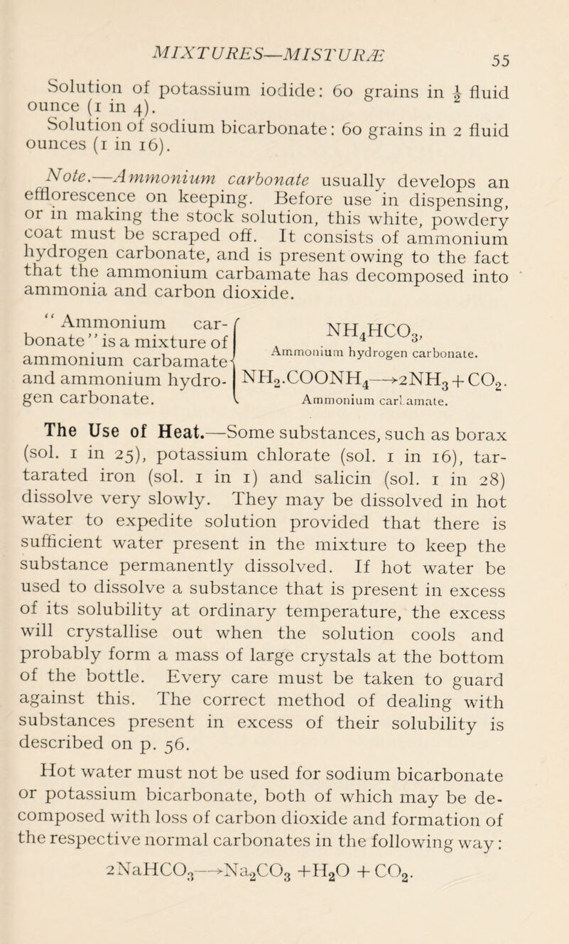 55 Solution of potassium iodide: 60 grains in A fluid ounce (i in 4). Solution of sodium bicarbonate: 60 grains in 2 fluid ounces (1 in 16). Note. Ammonium carbonate usually develops an efflorescence on keeping. Before use in dispensing, or in making the stock solution, this white, powdery coat must be scraped off. It consists of ammonium hydrogen carbonate, and is present owing to the fact that the ammonium carbamate has decomposed into ammonia and carbon dioxide. “ Ammonium car- r bonate ” is a mixture of ammonium carbamate- and ammonium hydro- gen carbonate. nh4hco3, Ammonium hydrogen carbonate. nh2.coonh4->2nh3+co2. Ammonium carl amate. The Use of Heat.—Some substances, such as borax (sol. 1 in 25), potassium chlorate (sol. 1 in 16), tar- tarated iron (sol. 1 in 1) and salicin (sol. 1 in 28) dissolve very slowly. They may be dissolved in hot water to expedite solution provided that there is sufficient water present in the mixture to keep the substance permanently dissolved. If hot water be used to dissolve a substance that is present in excess of its solubility at ordinary temperature, the excess will crystallise out when the solution cools and probably form a mass of large crystals at the bottom of the bottle. Every care must be taken to guard against this. The correct method of dealing with substances present in excess of their solubility is described on p. 56. Hot water must not be used for sodium bicarbonate or potassium bicarbonate, both of which may be de- composed with loss of carbon dioxide and formation of the respective normal carbonates in the following way: 2NaHC03—>Na2C03 +HaO +C02.