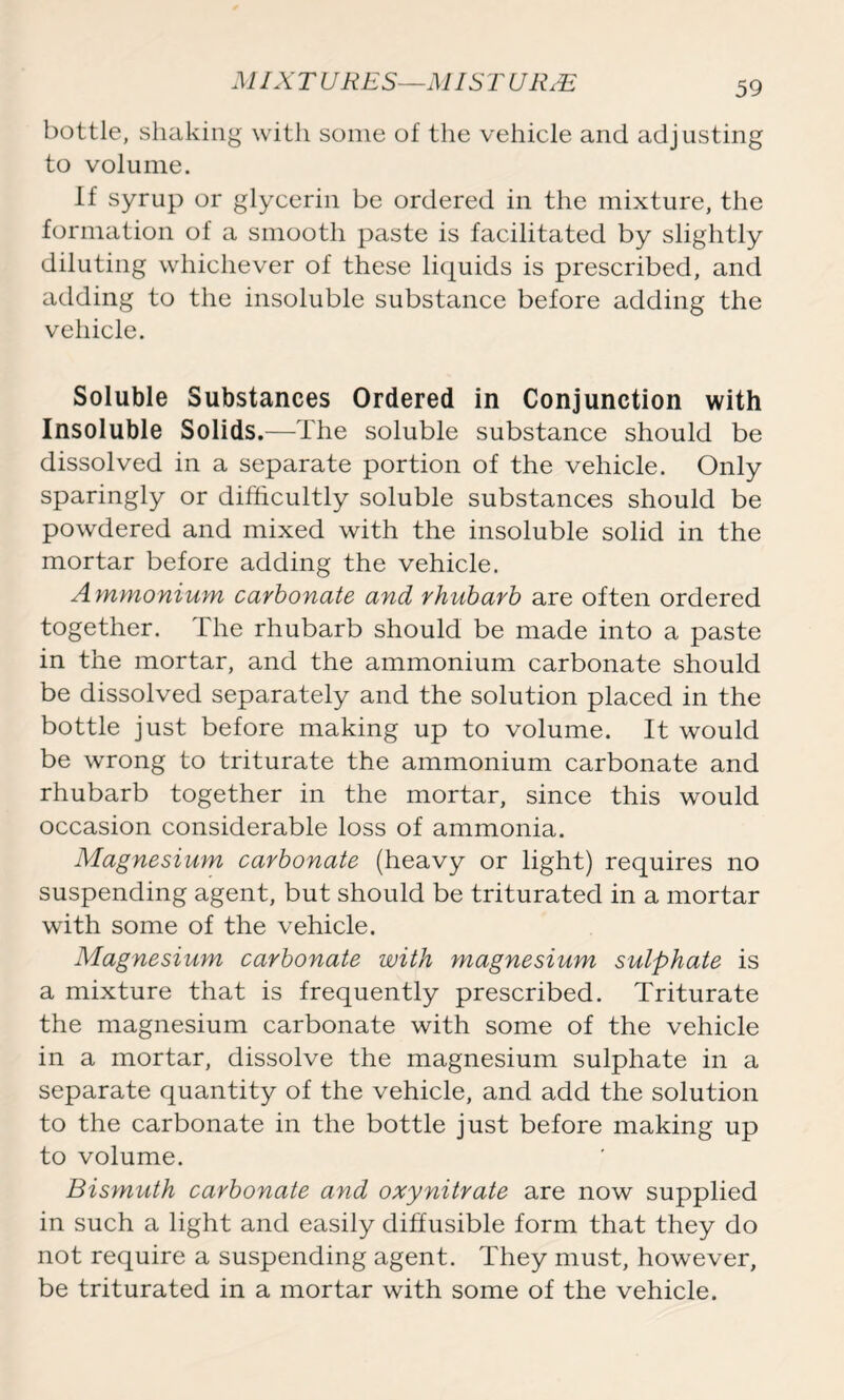 bottle, shaking with some of the vehicle and adjusting to volume. If syrup or glycerin be ordered in the mixture, the formation of a smooth paste is facilitated by slightly diluting whichever of these liquids is prescribed, and adding to the insoluble substance before adding the vehicle. Soluble Substances Ordered in Conjunction with Insoluble Solids.—The soluble substance should be dissolved in a separate portion of the vehicle. Only sparingly or difficultly soluble substances should be powdered and mixed with the insoluble solid in the mortar before adding the vehicle. Ammonium carbonate and rhubarb are often ordered together. The rhubarb should be made into a paste in the mortar, and the ammonium carbonate should be dissolved separately and the solution placed in the bottle just before making up to volume. It would be wrong to triturate the ammonium carbonate and rhubarb together in the mortar, since this would occasion considerable loss of ammonia. Magnesium carbonate (heavy or light) requires no suspending agent, but should be triturated in a mortar with some of the vehicle. Magnesium carbonate with magnesium sulphate is a mixture that is frequently prescribed. Triturate the magnesium carbonate with some of the vehicle in a mortar, dissolve the magnesium sulphate in a separate quantity of the vehicle, and add the solution to the carbonate in the bottle just before making up to volume. Bismuth carbonate and oxynitrate are now supplied in such a light and easily diffusible form that they do not require a suspending agent. They must, however, be triturated in a mortar with some of the vehicle.