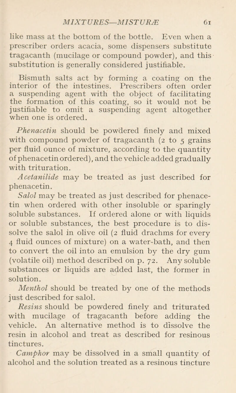 like mass at the bottom of the bottle. Even when a prescriber orders acacia, some dispensers substitute tragacanth (mucilage or compound powder), and this substitution is generally considered justifiable. Bismuth salts act by forming a coating on the interior of the intestines. Prescribers often order a suspending agent with the object of facilitating the formation of this coating, so it would not be justifiable to omit a suspending agent altogether when one is ordered. Phenacetin should be powdered finely and mixed with compound powder of tragacanth (2 to 5 grains per fluid ounce of mixture, according to the quantity of phenacetin ordered), and the vehicle added gradually with trituration. Acetanilide may be treated as just described for phenacetin. Salol may be treated as just described for phenace- tin when ordered with other insoluble or sparingly soluble substances. If ordered alone or with liquids or soluble substances, the best procedure is to dis- solve the salol in olive oil (2 fluid drachms for every 4 fluid ounces of mixture) on a water-bath, and then to convert the oil into an emulsion by the dry gum (volatile oil) method described on p. 72. Any soluble substances or liquids are added last, the former in solution. Menthol should be treated by one of the methods just described for salol. Resins should be powdered finely and triturated with mucilage of tragacanth before adding the vehicle. An alternative method is to dissolve the resin in alcohol and treat as described for resinous tinctures. Camphor may be dissolved in a small quantity of alcohol and the solution treated as a resinous tincture