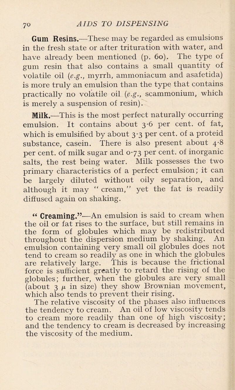 Glim Resins.—These may be regarded as emulsions in the fresh state or after trituration with water, and have already been mentioned (p. 60). The type of gum resin that also contains a small quantity of volatile oil (e.g., myrrh, ammoniacum and asafetida) is more truly an emulsion than the type that contains practically no volatile oil (e.g., scammonium, which is merely a suspension of resin). Milk.—This is the most perfect naturally occurring emulsion. It contains about 3-6 per cent, of fat, which is emulsified by about 3-3 per cent, of a proteid substance, casein. There is also present about 4-8 per cent, of milk sugar and 073 per cent, of inorganic salts, the rest being water. Milk possesses the two primary characteristics of a perfect emulsion; it can be largely diluted without oily separation, and although it may “ cream,” yet the fat is readily diffused again on shaking. “ Creaming.”—An emulsion is said to cream when the oil or fat rises to the surface, but still remains in the form of globules which may be redistributed throughout the dispersion medium by shaking. A11 emulsion containing very small oil globules does not tend to cream so readily as one in which the globules are relatively large. This is because the frictional force is sufficient greatly to retard the rising of the globules; further, when the globules are very small (about 3 ^ in size) they show Brownian movement, which also tends to prevent their rising. The relative viscosity of the phases also influences the tendency to cream. An oil of low viscosity tends to cream more readily than one of high viscosity; and the tendency to cream is decreased by increasing the viscosity of the medium.