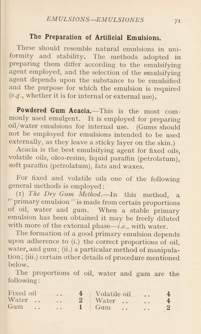 7i The Preparation of Artificial Emulsions. these should resemble natural emulsions in uni- formity and stability. The methods adopted in preparing them differ according to the emulsifying agent employed, and the selection of the emulsifying agent depends upon the substance to be emulsified and the purpose for which the emulsion is required (e.g., whether it is for internal or external use). Powdered Gum Acacia.—This is the most com- monly used emulgent. It is employed for preparing oil/water emulsions for internal use. (Gums should not be employed for emulsions intended to be used externally, as they leave a sticky layer on the skin.) Acacia is the best emulsifying agent for fixed oils, volatile oils, oleo-resins, liquid paraffin (petrolatum), soft paraffin (petrolatum), fats and waxes. For fixed and volatile oils one of the following general methods is employed: (1) The Dry Gum Method.—In this method, a  primary emulsion ” is made from certain proportions of oil, water and gum. When a stable primary emulsion has been obtained it may be freely diluted with more of the external phase—i.e., with water. I he formation of a good primary emulsion depends upon adherence to (i.) the correct proportions of oil, water, and gum; (ii.) a particular method of manipula- tion; (iii.) certain other details of procedure mentioned below. The proportions of oil, water and gum are the following: Fixed oil . . 4 Volatile oil .. 4 Water . . . . 2 Water . . . . 4 Gum . . . . 1 Gum . . . . 2