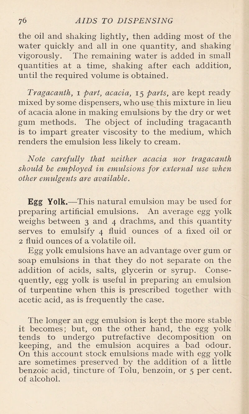 the oil and shaking lightly, then adding most of the water quickly and all in one quantity, and shaking vigorously. The remaining water is added in small quantities at a time, shaking after each addition, until the required volume is obtained. Tragacanth, i part, acacia, 15 parts, are kept ready mixed by some dispensers, who use this mixture in lieu of acacia alone in making emulsions by the dry or wet gum methods. The object of including tragacanth is to impart greater viscosity to the medium, which renders the emulsion less likely to cream. Note carefully that neither acacia nor tragacanth should be employed in emulsions for external use when other emulgents are available. Egg Yolk.—This natural emulsion may be used for preparing artificial emulsions. An average egg yolk weighs between 3 and 4 drachms, and this quantity serves to emulsify 4 fluid ounces of a fixed oil or 2 fluid ounces of a volatile oil. Egg yolk emulsions have an advantage over gum or soap emulsions in that they do not separate on the addition of acids, salts, glycerin or syrup. Conse- quently, egg yolk is useful in preparing an emulsion of turpentine when this is prescribed together with acetic acid, as is frequently the case. The longer an egg emulsion is kept the more stable it becomes; but, on the other hand, the egg yolk tends to undergo putrefactive decomposition on keeping, and the emulsion acquires a bad odour. On this account stock emulsions made with egg yolk are sometimes preserved by the addition of a little benzoic acid, tincture of Tolu, benzoin, or 5 per cent, of alcohol.