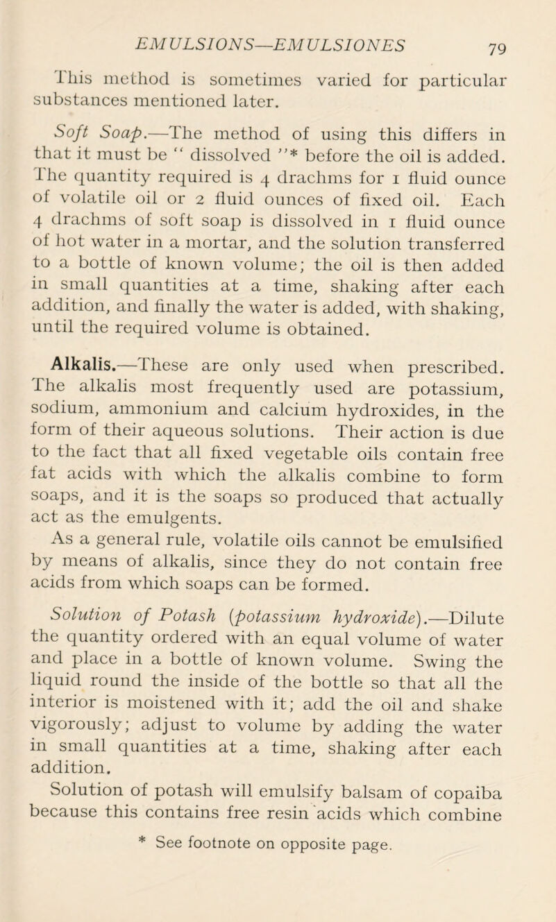 lliis method is sometimes varied for particular substances mentioned later. Soft Soap.—The method of using this differs in that it must be “ dissolved * before the oil is added. The quantity required is 4 drachms for 1 fluid ounce of volatile oil or 2 fluid ounces of fixed oil. Each 4 drachms of soft soap is dissolved in 1 fluid ounce of hot water in a mortar, and the solution transferred to a bottle of known volume; the oil is then added in small quantities at a time, shaking after each addition, and finally the water is added, with shaking, until the required volume is obtained. Alkalis.— These are only used when prescribed. The alkalis most frequently used are potassium, sodium, ammonium and calcium hydroxides, in the form of their aqueous solutions. Their action is due to the fact that all fixed vegetable oils contain free fat acids with which the alkalis combine to form soaps, and it is the soaps so produced that actually act as the emulgents. As a general rule, volatile oils cannot be emulsified by means of alkalis, since they do not contain free acids from which soaps can be formed. Solution of Potash (potassium hydroxide).—Dilute the quantity ordered with an equal volume of water and place in a bottle of known volume. Swing the liquid round the inside of the bottle so that all the interior is moistened with it; add the oil and shake vigorously; adjust to volume by adding the water in small quantities at a time, shaking after each addition. Solution of potash will emulsify balsam of copaiba because this contains free resin acids which combine * See footnote on opposite page.