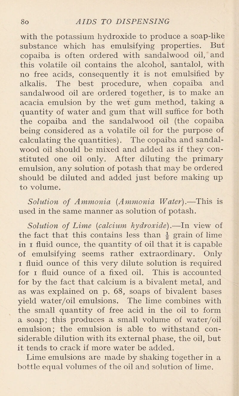 with the potassium hydroxide to produce a soap-like substance which has emulsifying properties. But copaiba is often ordered with sandalwood oil, and this volatile oil contains the alcohol, santalol, with no free acids, consequently it is not emulsified by alkalis. The best procedure, when copaiba and sandalwood oil are ordered together, is to make an acacia emulsion by the wet gum method, taking a quantity of water and gum that will suffice for both the copaiba and the sandalwood oil (the copaiba being considered as a volatile oil for the purpose of calculating the quantities). The copaiba and sandal- wood oil should be mixed and added as if they con- stituted one oil only. After diluting the primary emulsion, any solution of potash that may be ordered should be diluted and added just before making up to volume. Solution of Ammonia (Ammonia Water).—This is used in the same manner as solution of potash. Solution of Lime (calcium hydroxide).—In view of the fact that this contains less than \ grain of lime in i fluid ounce, the quantity of oil that it is capable of emulsifying seems rather extraordinary. Only i fluid ounce of this very dilute solution is required for i fluid ounce of a fixed oil. This is accounted for by the fact that calcium is a bivalent metal, and as was explained on p. 68, soaps of bivalent bases yield water/oil emulsions. The lime combines with the small quantity of free acid in the oil to form a soap; this produces a small volume of water/oil emulsion; the emulsion is able to withstand con- siderable dilution with its external phase, the oil, but it tends to crack if more water be added. Lime emulsions are made by shaking together in a bottle equal volumes of the oil and solution of lime.