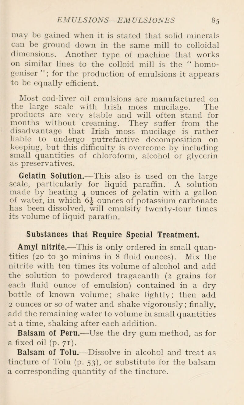 may be gained when it is stated that solid minerals can be ground down in the same mill to colloidal dimensions. Another type of machine that works on similar lines to the colloid mill is the “ homo- geniser for the production of emulsions it appears to be equally efficient. Most cod-liver oil emulsions are manufactured on the large scale with Irish moss mucilage. The products are very stable and will often stand for months without creaming. They suffer from the disadvantage that Irish moss mucilage is rather liable to undergo putrefactive decomposition on keeping, but this difficulty is overcome by including small quantities of chloroform, alcohol or glycerin as preservatives. Gelatin Solution.—This also is used on the large scale, particularly for liquid paraffin. A solution made by heating 4 ounces of gelatin with a gallon of water, in which 6^ ounces of potassium carbonate has been dissolved, will emulsify twenty-four times its volume of liquid paraffin. Substances that Require Special Treatment. Amyl nitrite.'—This is only ordered in small quan- tities (20 to 30 minims in 8 fluid ounces). Mix the nitrite with ten times its volume of alcohol and add the solution to powdered tragacanth (2 grains for each fluid ounce of emulsion) contained in a dry bottle of known volume; shake lightly; then add 2 ounces or so of water and shake vigorously; finally, add the remaining water to volume in small quantities at a time, shaking after each addition. Balsam of Peru.—Use the dry gum method, as for a fixed oil (p. 71). Balsam of Tolu.—Dissolve in alcohol and treat as tincture of Tolu (p. 53), or substitute for the balsam a corresponding quantity of the tincture.