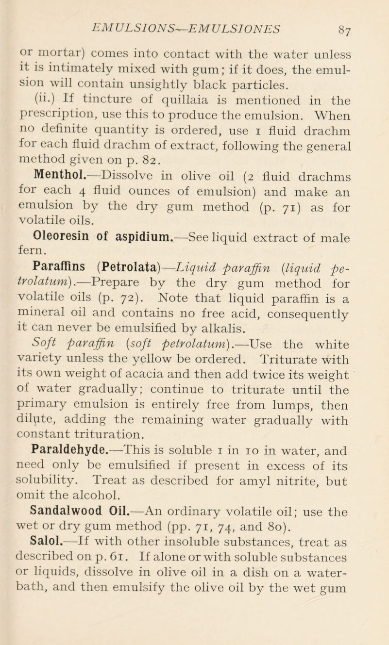 or mortar) comes into contact with the water unless it is intimately mixed with gum; if it does, the emul- sion will contain unsightly black particles. (ii.) If tincture of quillaia is mentioned in the prescription, use this to produce the emulsion. When no definite quantity is ordered, use 1 fluid drachm for each fluid drachm of extract, following the general method given on p. 82. Menthol.—Dissolve in olive oil (2 fluid drachms for each 4 fluid ounces of emulsion) and make an emulsion by the dry gum method (p. 71) as for volatile oils. Oleoresin of aspidium.—See liquid extract of male fern. Paraffins (Petrolata)—Liquid paraffin (liquid pe- trolatum).—Prepare by the dry gum method for volatile oils (p. 72). Note that liquid paraffin is a mineral oil and contains no free acid, consequently it can never be emulsified by alkalis. Soft paraffin (soft petrolatum).—Use the white variety unless the yellow be ordered. Triturate with its own weight of acacia and then add twice its weight of wnter gradually; continue to triturate until the primary emulsion is entirely free from lumps, then dilpte, adding the remaining water gradually with constant trituration. Paraldehyde.—This is soluble 1 in 10 in water, and need only be emulsified if present in excess of its solubility. Treat as described for amyl nitrite, but omit the alcohol. Sandalwood Oil.—An ordinary volatile oil; use the wet or dry gum method (pp. 71, 74, and 80). Salol.—If with other insoluble substances, treat as described on p. 61. If alone or with soluble substances or liquids, dissolve in olive oil in a dish on a water- bath, and then emulsify the olive oil by the wet gum