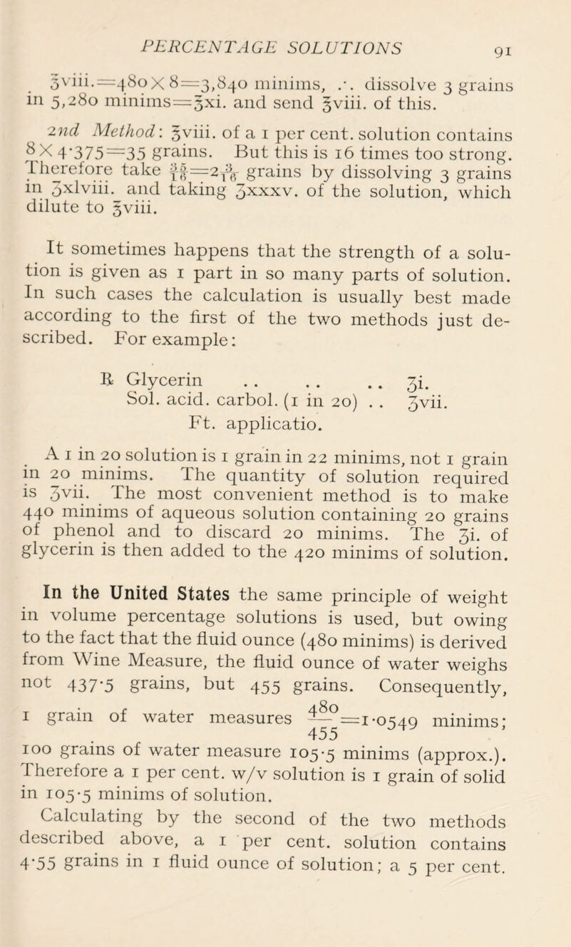 PERCENTAGE SOLUTIONS 5viii.=48oX 8=3,840 minims, .-. dissolve 3 grains in 5,280 minims = 5xi. and send §viii. of this. 2nd Method: gviii. of a 1 per cent, solution contains 8 X 4'375=35 grains. But this is 16 times too strong. .Therefore take }f=21$r grains by dissolving 3 grains in pxlviii. and taking 3xxxv. of the solution, which dilute to gviii. It sometimes happens that the strength of a solu- tion is given as 1 part in so many parts of solution. In such cases the calculation is usually best made according to the first of the two methods just de- scribed. For example: R Glycerin 3!. Sol. acid, carbol. (1 in 20) . . 3vii. Ft. applicatio. A 1 in 20 solution is 1 grain in 22 minims, not 1 grain m 20 minims. The quantity of solution required is 3vii. The most convenient method is to make 440 minims of aqueous solution containing 20 grains of phenol and to discard 20 minims. The 3i. of glycerin is then added to the 420 minims of solution. In the United States the same principle of weight in volume percentage solutions is used, but owing to the fact that the fluid ounce (480 minims) is derived from W ine Measure, the fluid ounce of water weighs not 437*5 grains, but 455 grains. Consequently, 1 grain of water measures —— =1-0549 minims] 455 100 grains of water measure 105-5 minims (approx.), therefore a 1 per cent, w/v solution is 1 grain of solid in 105-5 minims of solution. Calculating by the second of the two methods described above, a 1 per cent, solution contains 4'55 grains in 1 fluid ounce of solution,' a 5 per cent.