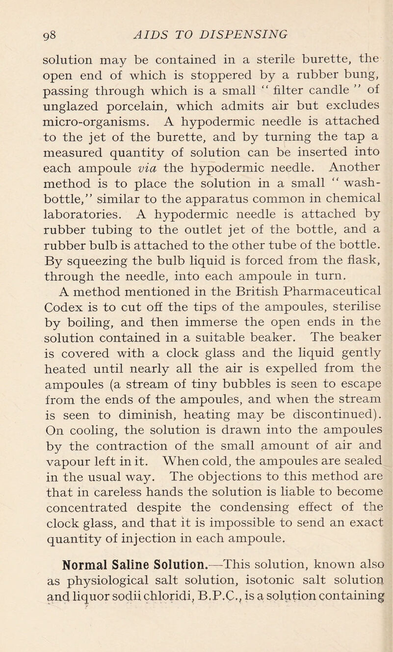 solution may be contained in a sterile burette, the open end of which is stoppered by a rubber bung, passing through which is a small “ filter candle ” of unglazed porcelain, which admits air but excludes micro-organisms. A hypodermic needle is attached to the jet of the burette, and by turning the tap a measured quantity of solution can be inserted into each ampoule via the hypodermic needle. Another method is to place the solution in a small “ wash- bottle,” similar to the apparatus common in chemical laboratories. A hypodermic needle is attached by rubber tubing to the outlet jet of the bottle, and a rubber bulb is attached to the other tube of the bottle. By squeezing the bulb liquid is forced from the flask, through the needle, into each ampoule in turn. A method mentioned in the British Pharmaceutical Codex is to cut off the tips of the ampoules, sterilise by boiling, and then immerse the open ends in the solution contained in a suitable beaker. The beaker is covered with a clock glass and the liquid gently heated until nearly all the air is expelled from the ampoules (a stream of tiny bubbles is seen to escape from the ends of the ampoules, and when the stream is seen to diminish, heating may be discontinued). On cooling, the solution is drawn into the ampoules by the contraction of the small amount of air and vapour left in it. When cold, the ampoules are sealed in the usual way. The objections to this method are that in careless hands the solution is liable to become concentrated despite the condensing effect of the clock glass, and that it is impossible to send an exact quantity of injection in each ampoule. Normal Saline Solution.—This solution, known also as physiological salt solution, isotonic salt solution and liquor sodii chloridi, B.P.C., is a solution containing