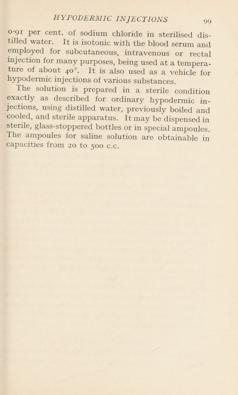 o*9i per cent, of sodium chloride in sterilised dis- tilled water. It is isotonic with the blood serum and employed for subcutaneous, intravenous or rectal injection for many purposes, being used at a tempera- ture of about 40°. It is also used as a vehicle for hypodermic injections of various substances. The solution is prepared in a sterile condition exactly as described for ordinary hypodermic in- jections, using distilled water, previously boiled and cooled, and sterile apparatus. It may be dispensed in sterile, glass-stoppered bottles or in special ampoules. The ampoules for saline solution are obtainable in capacities from 20 to 500 c.c.