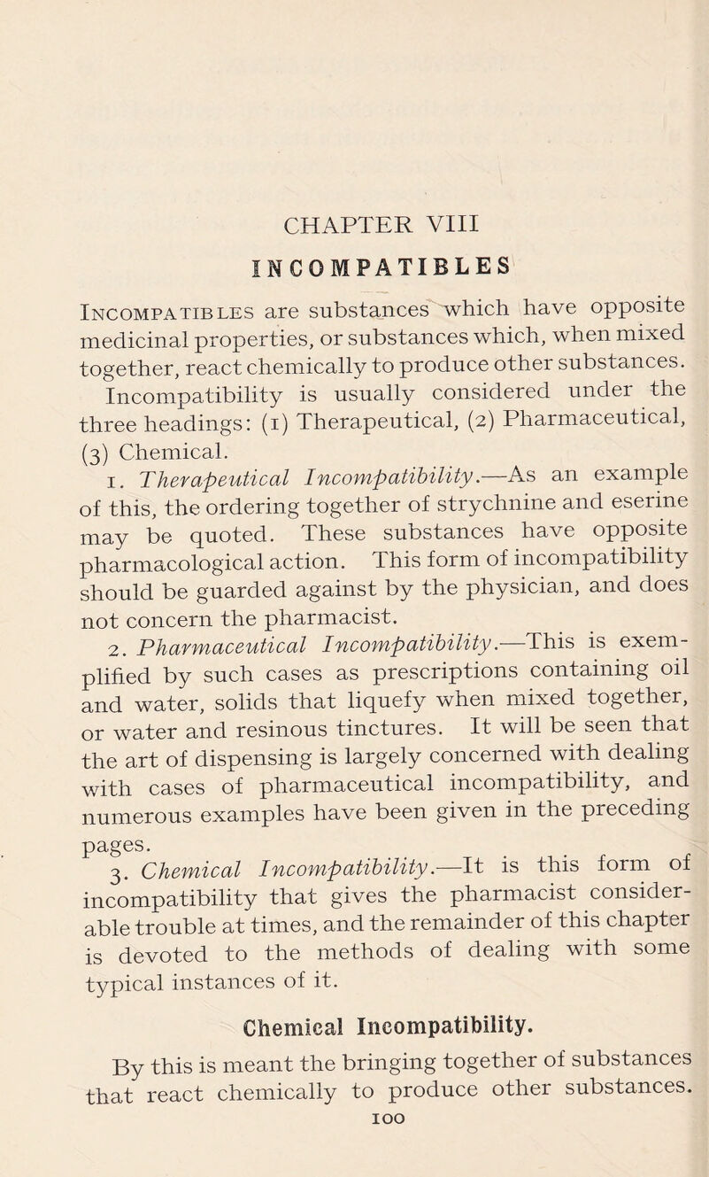 CHAPTER VIII INCOMPATIBLES Incompatibles are substances which have opposite medicinal properties, or substances which, when mixed together, react chemically to produce other substances. Incompatibility is usually considered under the three headings: (i) Therapeutical, (2) Pharmaceutical, (3) Chemical. 1. Therapeutical Incompatibility.—As an example of this, the ordering together of strychnine and eserine may be quoted. These substances have opposite pharmacological action. This form of incompatibility should be guarded against by the physician, and does not concern the pharmacist. 2. Pharmaceutical Incompatibility.—This is exem- plified by such cases as prescriptions containing oil and water, solids that liquefy when mixed together, or water and resinous tinctures. It will be seen that the art of dispensing is largely concerned with dealing with cases of pharmaceutical incompatibility, and numerous examples have been given in the preceding pages. 3. Chemical Incompatibility—It is this form of incompatibility that gives the pharmacist consider- able trouble at times, and the remainder of this chapter is devoted to the methods of dealing with some typical instances of it. Chemical Incompatibility. By this is meant the bringing together of substances that react chemically to produce other substances.