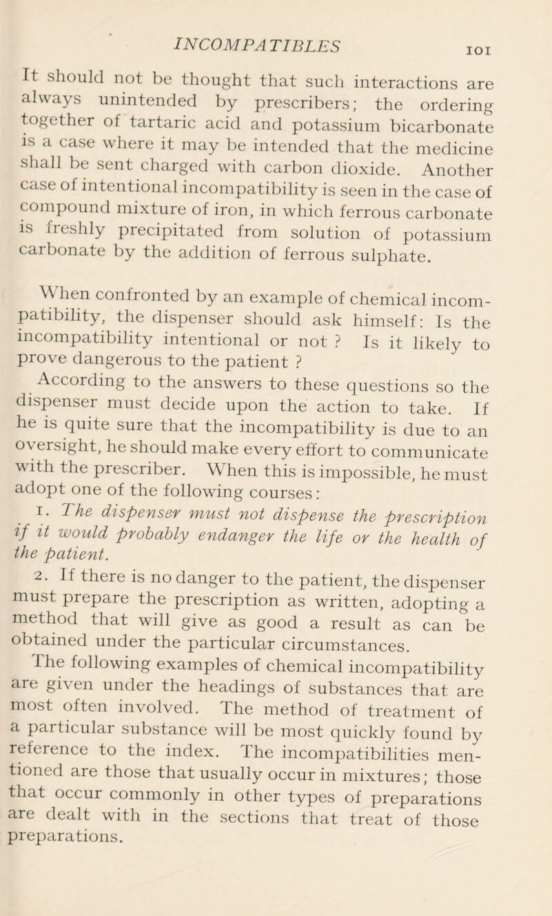 IOI It should not be thought that such interactions are always unintended by prescribers; the ordering together of tartaric acid and potassium bicarbonate is a case where it may be intended that the medicine shall be sent charged with carbon dioxide. Another case of intentional incompatibility is seen in the case of compound mixture of iron, in which ferrous carbonate is neshly precipitated from solution of potassium carbonate by the addition of ferrous sulphate. When confronted by an example of chemical incom- patibility, the dispenser should ask himself: Is the incompatibility intentional or not ? Is it likely to prove dangerous to the patient ? According to the answers to these questions so the dispenser must decide upon the action to take. If he is quite sure that the incompatibility is due to an oversight, he should make every effort to communicate with the prescriber. \\ hen this is impossible, he must adopt one of the following courses: The dispenser must not dispense the prescription if it would probably endanger the life or the health of the patient. 2. If there is no danger to the patient, the dispenser must prepare the prescription as written, adopting a method that will give as good a result as can be obtained under the particular circumstances. The following examples of chemical incompatibility are given under the headings of substances that are most often involved. The method of treatment of a particular substance will be most quickly found by reference to the index. The incompatibilities men- tioned are those that usually occur in mixtures; those that occur commonly in other types of preparations are dealt with in the sections that treat of those preparations.