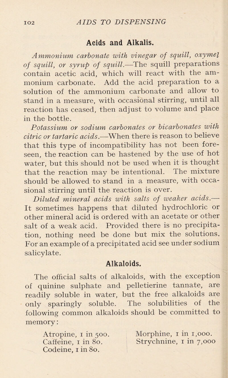 Acids and Alkalis. Ammonium carbonate with vinegar of squill, oxymel of squill, or syrup of squill.-—The squill preparations contain acetic acid, which will react with the am- monium carbonate. Add the acid preparation to a solution of the ammonium carbonate and allow to stand in a measure, with occasional stirring, until all reaction has ceased, then adjust to volume and place in the bottle. Potassium or sodium carbonates or bicarbonates with citric or tartaric acids.-—-When there is reason to believe that this type of incompatibility has not been fore- seen, the reaction can be hastened by the use of hot water, but this should not be used when it is thought that the reaction may be intentional. The mixture should be allowed to stand in a measure, with occa- sional stirring until the reaction is over. Diluted mineral acids with salts of weaker acids.— It sometimes happens that diluted hydrochloric or other mineral acid is ordered with an acetate or other salt of a weak acid. Provided there is no precipita- tion, nothing need be done but mix the solutions. For an example of a precipitated acid see under sodium salicylate. Alkaloids. The official salts of alkaloids, with the exception of quinine sulphate and pelletierine tannate, are readily soluble in water, but the free alkaloids are only sparingly soluble. The solubilities of the following common alkaloids should be committed to memory: Atropine, i in 500. Morphine, 1 in 1,000. Caffeine, 1 in 80. Strychnine, 1 in 7,000 Codeine, 1 in 80.