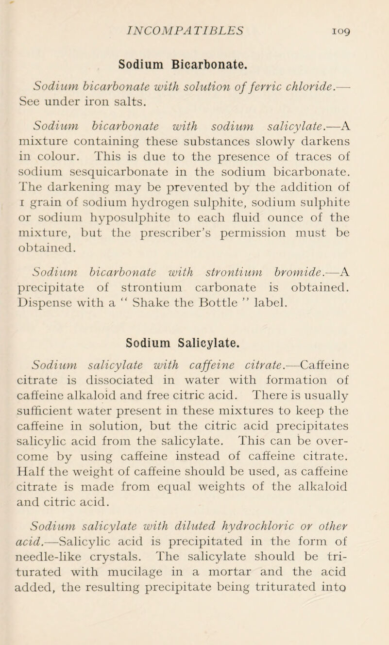 Sodium Bicarbonate. Sodium bicarbonate with solution of ferric chloride.— See under iron salts. Sodium bicarbonate with sodium salicylate.—A mixture containing these substances slowly darkens in colour. This is due to the presence of traces of sodium sesquicarbonate in the sodium bicarbonate. The darkening may be prevented by the addition of i grain of sodium hydrogen sulphite, sodium sulphite or sodium hyposulphite to each fluid ounce of the mixture, but the prescriber’s permission must be obtained. Sodium bicarbonate with strontium bromide.—A precipitate of strontium carbonate is obtained. Dispense with a “ Shake the Bottle ” label. Sodium Salicylate. Sodium salicylate with caffeine citrate.—Caffeine citrate is dissociated in water with formation of caffeine alkaloid and free citric acid. There is usually sufficient water present in these mixtures to keep the caffeine in solution, but the citric acid precipitates salicylic acid from the salicylate. This can be over- come by using caffeine instead of caffeine citrate. Half the weight of caffeine should be used, as caffeine citrate is made from equal weights of the alkaloid and citric acid. Sodium salicylate with diluted hydrochloric or other acid—-Salicylic acid is precipitated in the form of needle-like crystals. The salicylate should be tri- turated with mucilage in a mortar and the acid added, the resulting precipitate being triturated into