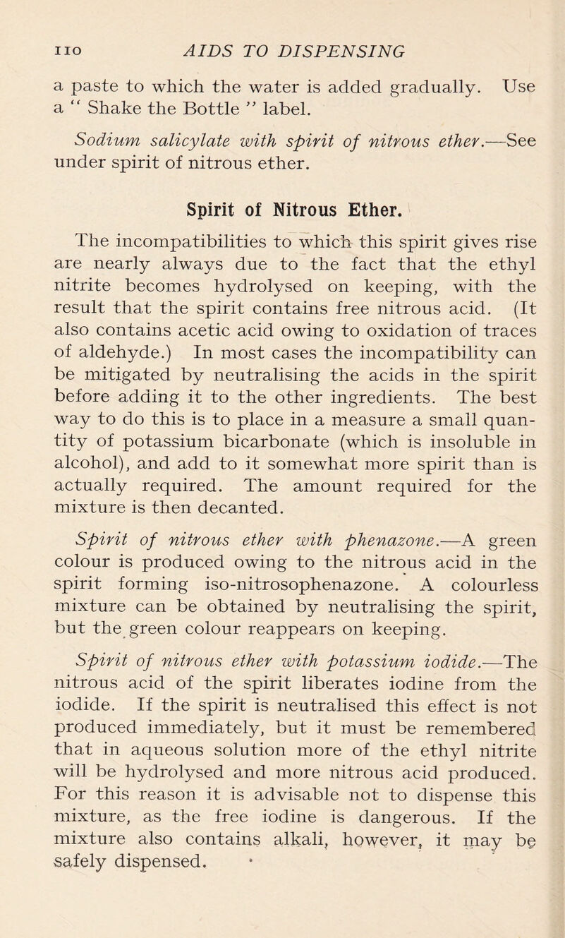 a paste to which the water is added gradually. Use a “ Shake the Bottle ” label. Sodium salicylate with spirit of nitrous ether .—See under spirit of nitrous ether. Spirit of Nitrous Ether. The incompatibilities to which this spirit gives rise are nearly always due to the fact that the ethyl nitrite becomes hydrolysed on keeping, with the result that the spirit contains free nitrous acid. (It also contains acetic acid owing to oxidation of traces of aldehyde.) In most cases the incompatibility can be mitigated by neutralising the acids in the spirit before adding it to the other ingredients. The best way to do this is to place in a measure a small quan- tity of potassium bicarbonate (which is insoluble in alcohol), and add to it somewhat more spirit than is actually required. The amount required for the mixture is then decanted. Spirit of nitrous ether with phenazone.—A green colour is produced owing to the nitrous acid in the spirit forming iso-nitrosophenazone. A colourless mixture can be obtained by neutralising the spirit, but the green colour reappears on keeping. Spirit of nitrous ether with potassium iodide.—The nitrous acid of the spirit liberates iodine from the iodide. If the spirit is neutralised this effect is not produced immediately, but it must be remembered that in aqueous solution more of the ethyl nitrite will be hydrolysed and more nitrous acid produced. For this reason it is advisable not to dispense this mixture, as the free iodine is dangerous. If the mixture also contains alkali, however, it may b§ safely dispensed.