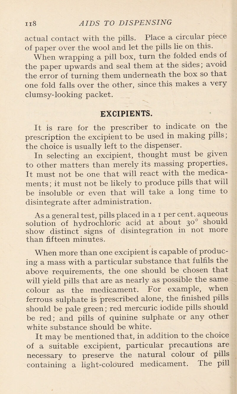 actual contact with the pills. Place a circular piece of paper over the wool and let the pills lie on this. When wrapping a pill box, turn the folded ends of the paper upwards and seal them at the sides; avoid the error of turning them underneath the box so that one fold falls over the other, since this makes a very clumsy-looking packet. EXCIPIENTS. It is rare for the prescriber to indicate, on the prescription the excipient to be used in making pills; the choice is usually left to the dispenser. In selecting an excipient, thought must be given to other matters than merely its massing properties. It must not be one that will react with the medica- ments; it must not be likely to produce pills that will be insoluble or even that will take a long time to disintegrate after administration. As a general test, pills placed in a i per cent, aqueous solution of hydrochloric acid at about 30° should show distinct signs of disintegration in not more than fifteen minutes. When more than one excipient is capable of produc- ing a mass with a particular substance that fulfils the above requirements, the one should be chosen that will yield pills that are as nearly as possible the same colour as the medicament. For example, when ferrous sulphate is prescribed alone, the finished pills should be pale green; red mercuric iodide pills should be red; and pills of quinine sulphate or any other white substance should be white. It may be mentioned that, in addition to the choice of a suitable excipient, particular precautions are necessary to preserve the natural colour of pills containing a light-coloured medicament. The pill